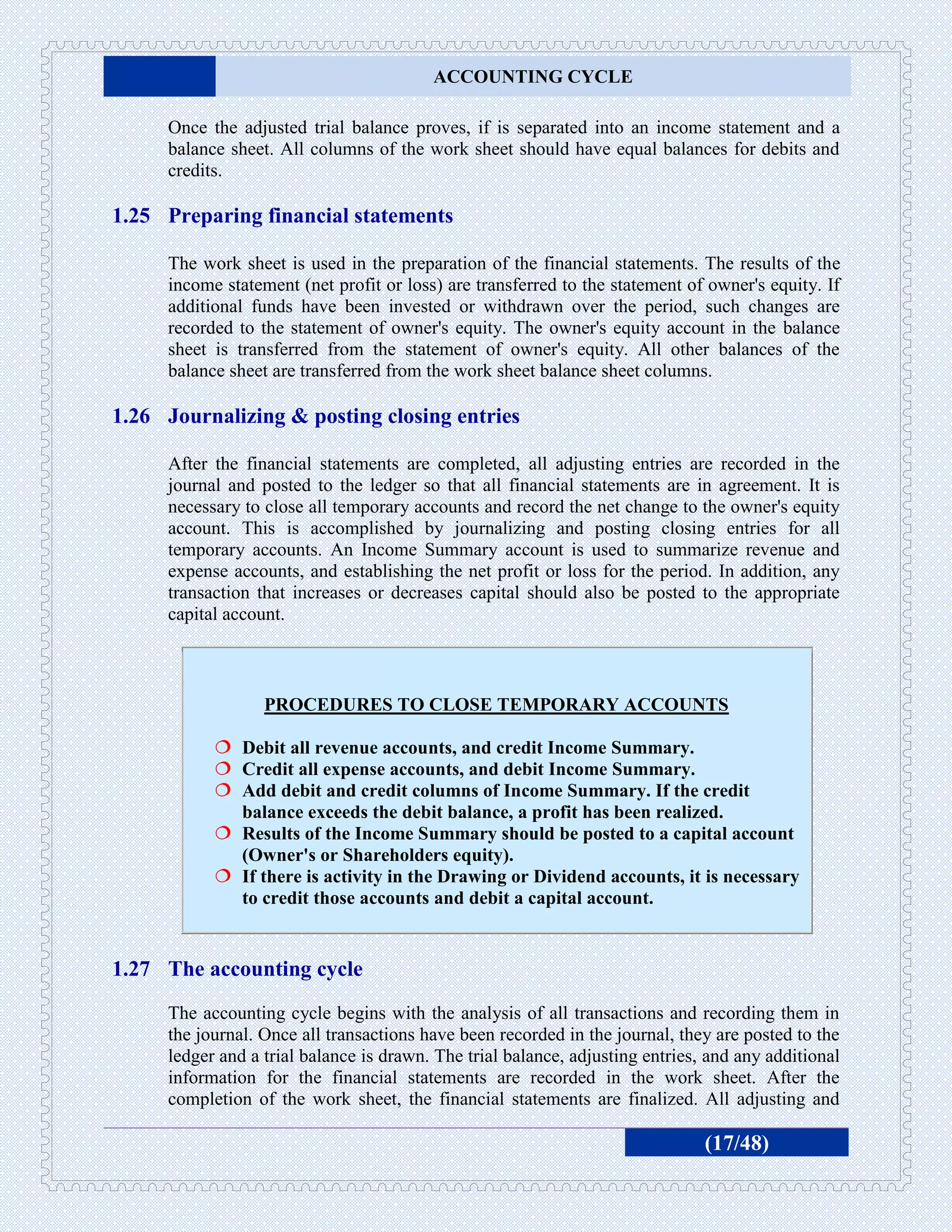 ACCOUNTING CYCLE

     Once the adjusted trial balance proves, if is separated into an income statement and a
     balance sheet. All columns of the work sheet should have equal balances for debits and
     credits.

1.25 Preparing financial statements

     The work sheet is used in the preparation of the financial statements. The results of the
     income statement (net profit or loss) are transferred to the statement of owner's equity. If
     additional funds have been invested or withdrawn over the period, such changes are
     recorded to the statement of owner's equity. The owner's equity account in the balance
     sheet is transferred from the statement of owner's equity. All other balances of the
     balance sheet are transferred from the work sheet balance sheet columns.

1.26 Journalizing & posting closing entries

     After the financial statements are completed, all adjusting entries are recorded in the
     journal and posted to the ledger so that all financial statements are in agreement. It is
     necessary to close all temporary accounts and record the net change to the owner's equity
     account. This is accomplished by journalizing and posting closing entries for all
     temporary accounts. An Income Summary account is used to summarize revenue and
     expense accounts, and establishing the net profit or loss for the period. In addition, any
     transaction that increases or decreases capital should also be posted to the appropriate
     capital account.



                  PROCEDURES TO CLOSE TEMPORARY ACCOUNTS

            Debit all revenue accounts, and credit Income Summary.
            Credit all expense accounts, and debit Income Summary.
            Add debit and credit columns of Income Summary. If the credit
             balance exceeds the debit balance, a profit has been realized.
            Results of the Income Summary should be posted to a capital account
             (Owner's or Shareholders equity).
            If there is activity in the Drawing or Dividend accounts, it is necessary
             to credit those accounts and debit a capital account.


1.27 The accounting cycle
     The accounting cycle begins with the analysis of all transactions and recording them in
     the journal. Once all transactions have been recorded in the journal, they are posted to the
     ledger and a trial balance is drawn. The trial balance, adjusting entries, and any additional
     information for the financial statements are recorded in the work sheet. After the
     completion of the work sheet, the financial statements are finalized. All adjusting and

                                                                               (17/48)
 