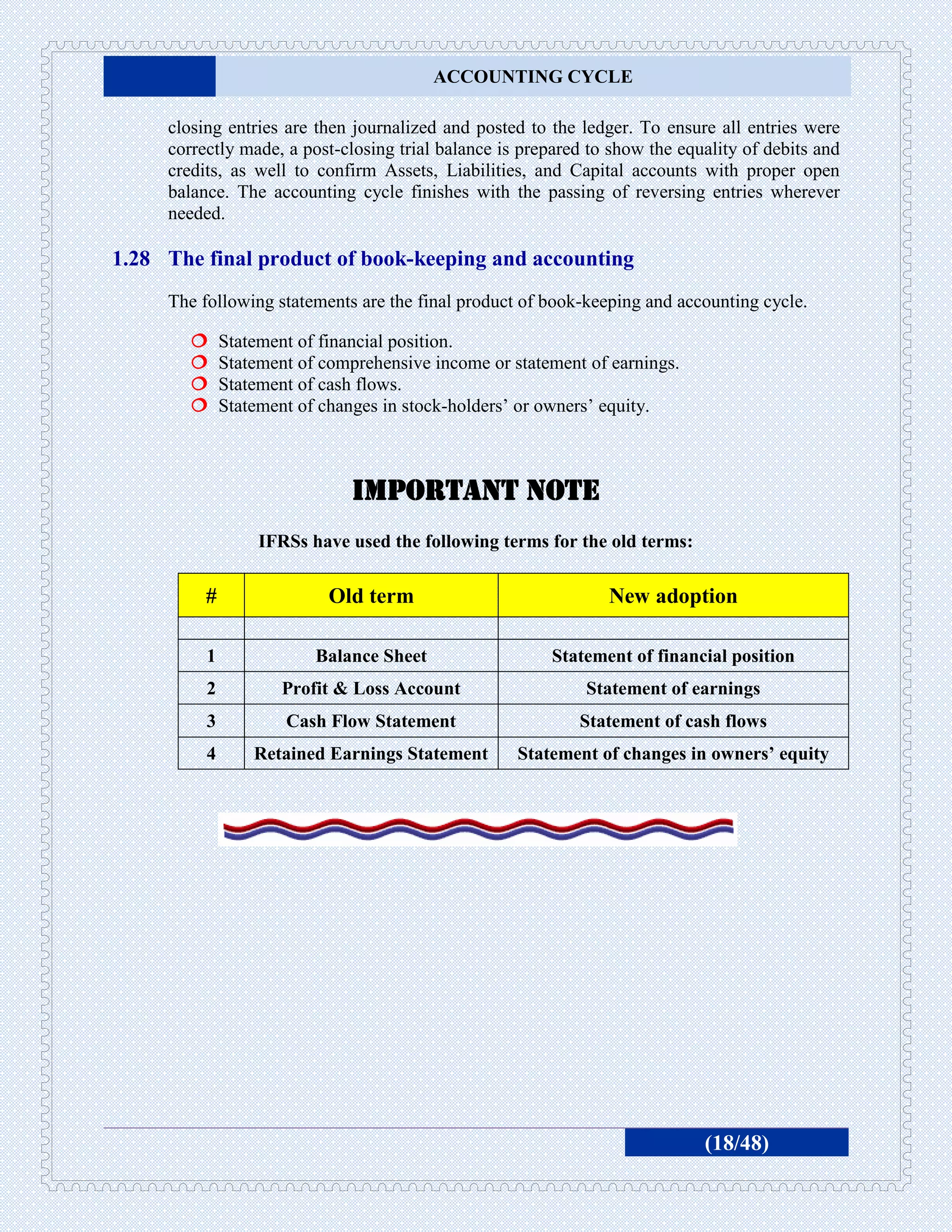 ACCOUNTING CYCLE

     closing entries are then journalized and posted to the ledger. To ensure all entries were
     correctly made, a post-closing trial balance is prepared to show the equality of debits and
     credits, as well to confirm Assets, Liabilities, and Capital accounts with proper open
     balance. The accounting cycle finishes with the passing of reversing entries wherever
     needed.

1.28 The final product of book-keeping and accounting
     The following statements are the final product of book-keeping and accounting cycle.

             Statement of financial position.
             Statement of comprehensive income or statement of earnings.
             Statement of cash flows.
             Statement of changes in stock-holders’ or owners’ equity.



                               Important note
                   IFRSs have used the following terms for the old terms:

          #                 Old term                            New adoption

          1               Balance Sheet                 Statement of financial position
          2           Profit & Loss Account                  Statement of earnings
          3           Cash Flow Statement                   Statement of cash flows
          4       Retained Earnings Statement       Statement of changes in owners’ equity




                                                                             (18/48)
 