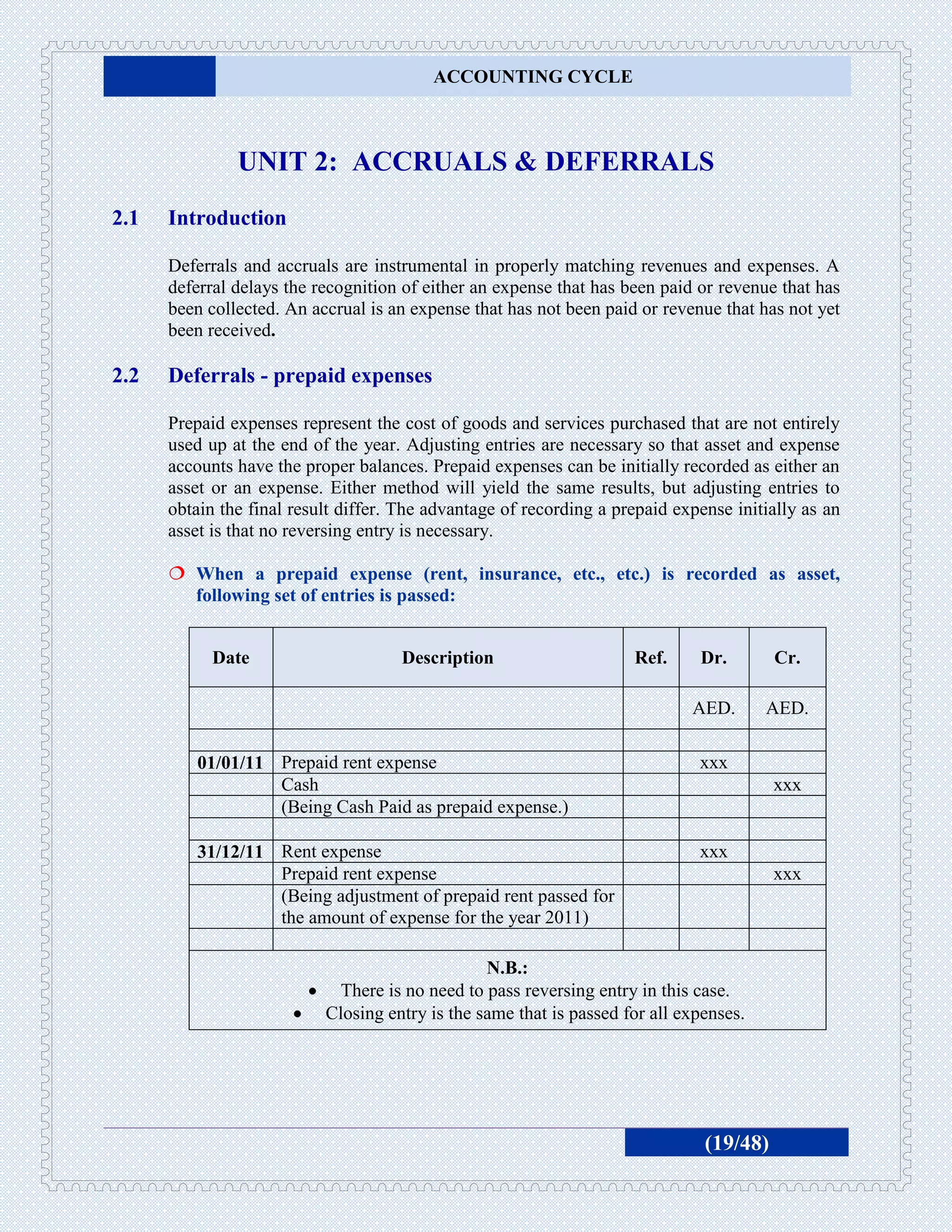 ACCOUNTING CYCLE



               UNIT 2: ACCRUALS & DEFERRALS
2.1   Introduction

      Deferrals and accruals are instrumental in properly matching revenues and expenses. A
      deferral delays the recognition of either an expense that has been paid or revenue that has
      been collected. An accrual is an expense that has not been paid or revenue that has not yet
      been received.

2.2   Deferrals - prepaid expenses

      Prepaid expenses represent the cost of goods and services purchased that are not entirely
      used up at the end of the year. Adjusting entries are necessary so that asset and expense
      accounts have the proper balances. Prepaid expenses can be initially recorded as either an
      asset or an expense. Either method will yield the same results, but adjusting entries to
      obtain the final result differ. The advantage of recording a prepaid expense initially as an
      asset is that no reversing entry is necessary.

       When a prepaid expense (rent, insurance, etc., etc.) is recorded as asset,
        following set of entries is passed:


            Date                     Description                     Ref.     Dr.        Cr.

                                                                             AED.       AED.

          01/01/11 Prepaid rent expense                                       xxx
                   Cash                                                                  xxx
                   (Being Cash Paid as prepaid expense.)

          31/12/11 Rent expense                                               xxx
                   Prepaid rent expense                                                  xxx
                   (Being adjustment of prepaid rent passed for
                   the amount of expense for the year 2011)

                                                 N.B.:
                             There is no need to pass reversing entry in this case.
                           Closing entry is the same that is passed for all expenses.




                                                                               (19/48)
 