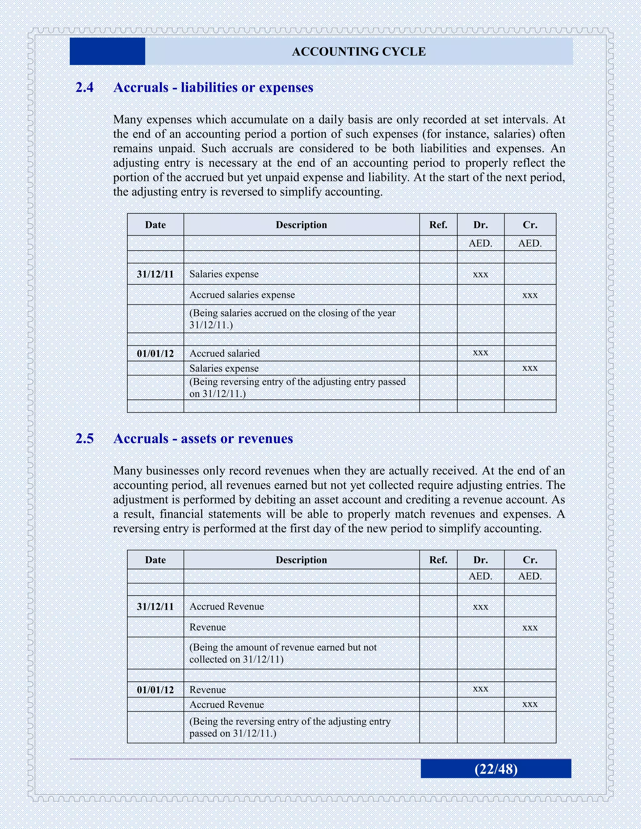 ACCOUNTING CYCLE

2.4   Accruals - liabilities or expenses

      Many expenses which accumulate on a daily basis are only recorded at set intervals. At
      the end of an accounting period a portion of such expenses (for instance, salaries) often
      remains unpaid. Such accruals are considered to be both liabilities and expenses. An
      adjusting entry is necessary at the end of an accounting period to properly reflect the
      portion of the accrued but yet unpaid expense and liability. At the start of the next period,
      the adjusting entry is reversed to simplify accounting.

            Date                         Description                        Ref.   Dr.       Cr.
                                                                                   AED.      AED.

          31/12/11   Salaries expense                                              xxx
                     Accrued salaries expense                                                xxx
                     (Being salaries accrued on the closing of the year
                     31/12/11.)

          01/01/12   Accrued salaried                                              xxx
                     Salaries expense                                                        xxx
                     (Being reversing entry of the adjusting entry passed
                     on 31/12/11.)



2.5   Accruals - assets or revenues

      Many businesses only record revenues when they are actually received. At the end of an
      accounting period, all revenues earned but not yet collected require adjusting entries. The
      adjustment is performed by debiting an asset account and crediting a revenue account. As
      a result, financial statements will be able to properly match revenues and expenses. A
      reversing entry is performed at the first day of the new period to simplify accounting.

            Date                         Description                        Ref.   Dr.       Cr.
                                                                                   AED.      AED.

          31/12/11   Accrued Revenue                                               xxx
                     Revenue                                                                 xxx
                     (Being the amount of revenue earned but not
                     collected on 31/12/11)

          01/01/12   Revenue                                                       xxx
                     Accrued Revenue                                                         xxx
                     (Being the reversing entry of the adjusting entry
                     passed on 31/12/11.)


                                                                                   (22/48)
 