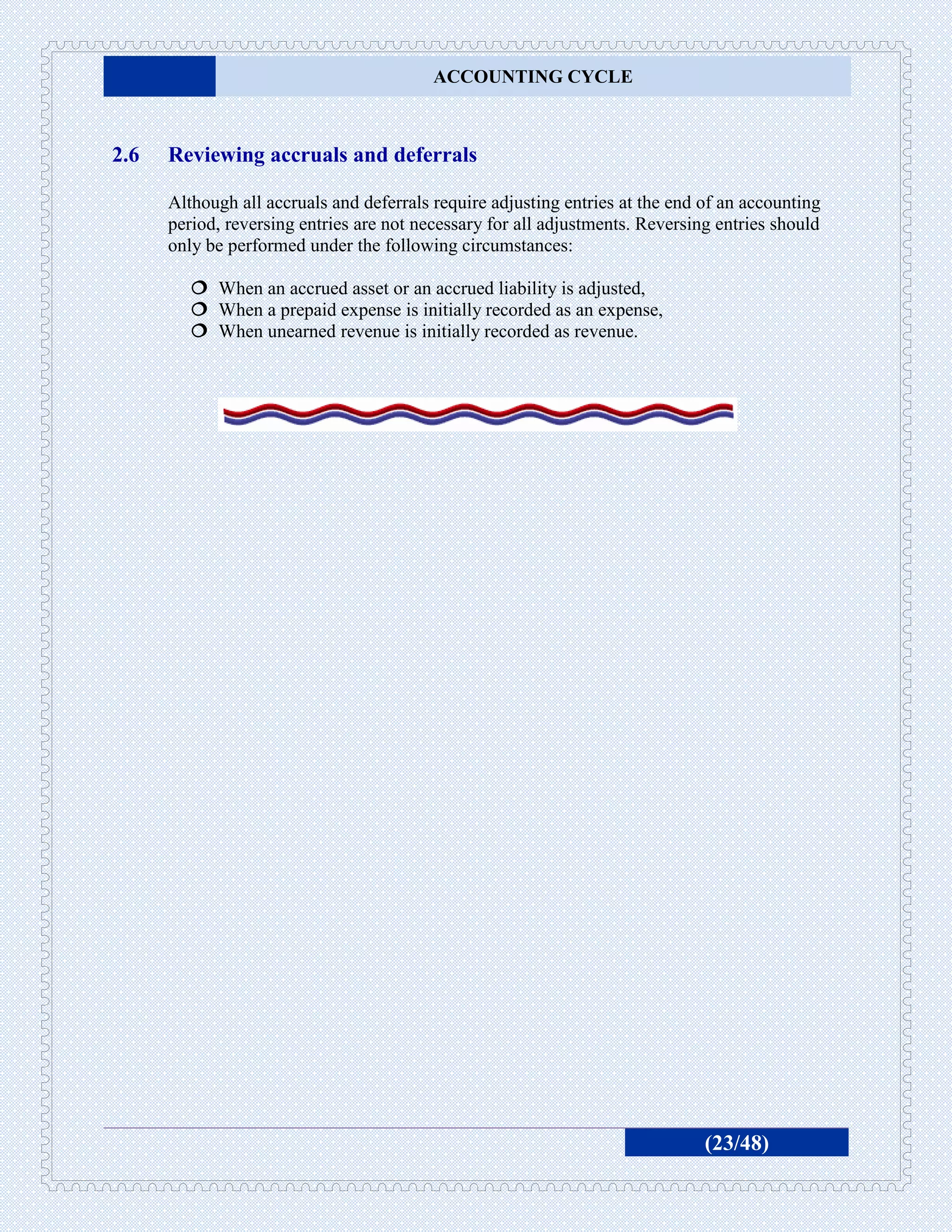 ACCOUNTING CYCLE



2.6   Reviewing accruals and deferrals

      Although all accruals and deferrals require adjusting entries at the end of an accounting
      period, reversing entries are not necessary for all adjustments. Reversing entries should
      only be performed under the following circumstances:

          When an accrued asset or an accrued liability is adjusted,
          When a prepaid expense is initially recorded as an expense,
          When unearned revenue is initially recorded as revenue.




                                                                               (23/48)
 