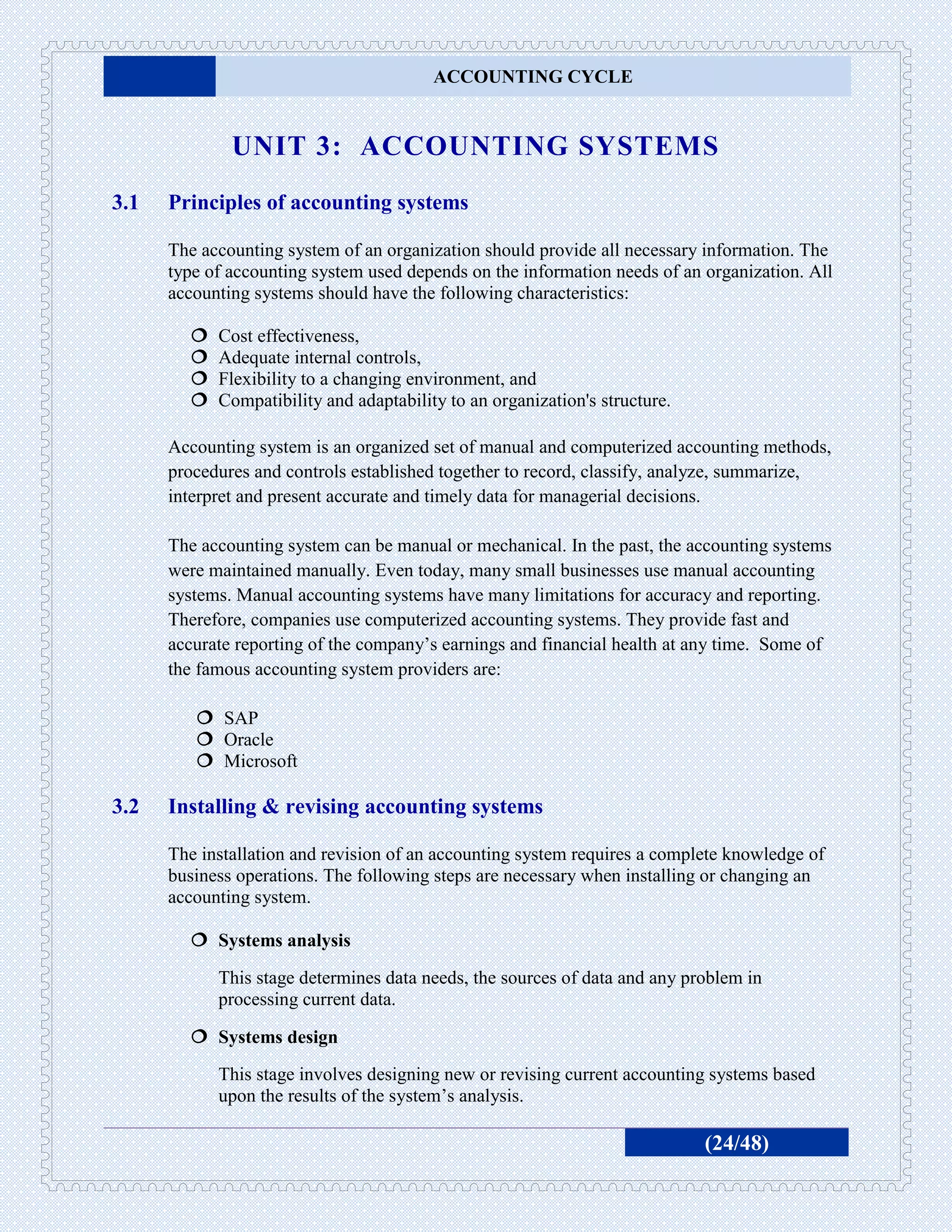 ACCOUNTING CYCLE


              UNIT 3: ACCOUNTING SYSTEMS
3.1   Principles of accounting systems

      The accounting system of an organization should provide all necessary information. The
      type of accounting system used depends on the information needs of an organization. All
      accounting systems should have the following characteristics:

           Cost effectiveness,
           Adequate internal controls,
           Flexibility to a changing environment, and
           Compatibility and adaptability to an organization's structure.

      Accounting system is an organized set of manual and computerized accounting methods,
      procedures and controls established together to record, classify, analyze, summarize,
      interpret and present accurate and timely data for managerial decisions.

      The accounting system can be manual or mechanical. In the past, the accounting systems
      were maintained manually. Even today, many small businesses use manual accounting
      systems. Manual accounting systems have many limitations for accuracy and reporting.
      Therefore, companies use computerized accounting systems. They provide fast and
      accurate reporting of the company’s earnings and financial health at any time. Some of
      the famous accounting system providers are:

          SAP
          Oracle
          Microsoft

3.2   Installing & revising accounting systems

      The installation and revision of an accounting system requires a complete knowledge of
      business operations. The following steps are necessary when installing or changing an
      accounting system.

         Systems analysis

            This stage determines data needs, the sources of data and any problem in
            processing current data.

         Systems design
            This stage involves designing new or revising current accounting systems based
            upon the results of the system’s analysis.

                                                                             (24/48)
 