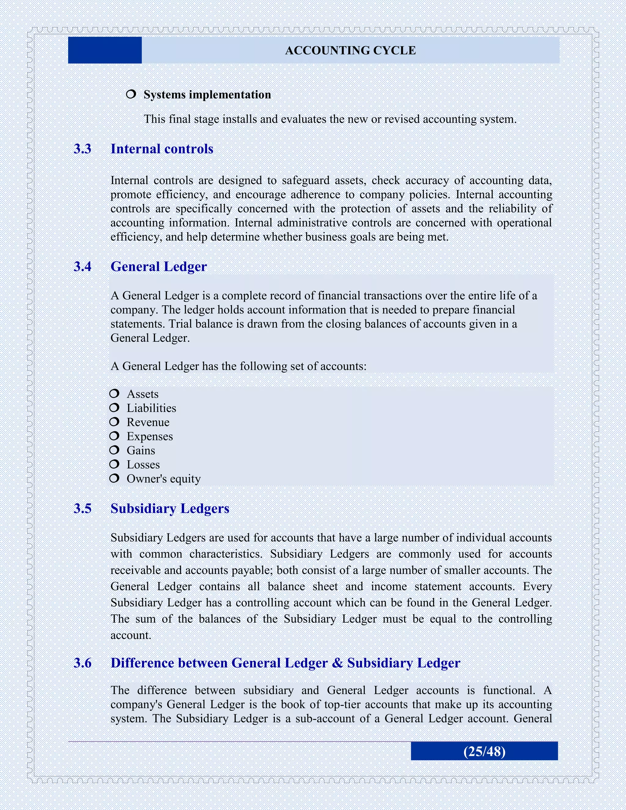 ACCOUNTING CYCLE


           Systems implementation
             This final stage installs and evaluates the new or revised accounting system.

3.3   Internal controls

      Internal controls are designed to safeguard assets, check accuracy of accounting data,
      promote efficiency, and encourage adherence to company policies. Internal accounting
      controls are specifically concerned with the protection of assets and the reliability of
      accounting information. Internal administrative controls are concerned with operational
      efficiency, and help determine whether business goals are being met.

3.4   General Ledger
      A General Ledger is a complete record of financial transactions over the entire life of a
      company. The ledger holds account information that is needed to prepare financial
      statements. Trial balance is drawn from the closing balances of accounts given in a
      General Ledger.

      A General Ledger has the following set of accounts:

         Assets
         Liabilities
         Revenue
         Expenses
         Gains
         Losses
         Owner's equity

3.5   Subsidiary Ledgers
      Subsidiary Ledgers are used for accounts that have a large number of individual accounts
      with common characteristics. Subsidiary Ledgers are commonly used for accounts
      receivable and accounts payable; both consist of a large number of smaller accounts. The
      General Ledger contains all balance sheet and income statement accounts. Every
      Subsidiary Ledger has a controlling account which can be found in the General Ledger.
      The sum of the balances of the Subsidiary Ledger must be equal to the controlling
      account.

3.6   Difference between General Ledger & Subsidiary Ledger
      The difference between subsidiary and General Ledger accounts is functional. A
      company's General Ledger is the book of top-tier accounts that make up its accounting
      system. The Subsidiary Ledger is a sub-account of a General Ledger account. General

                                                                               (25/48)
 