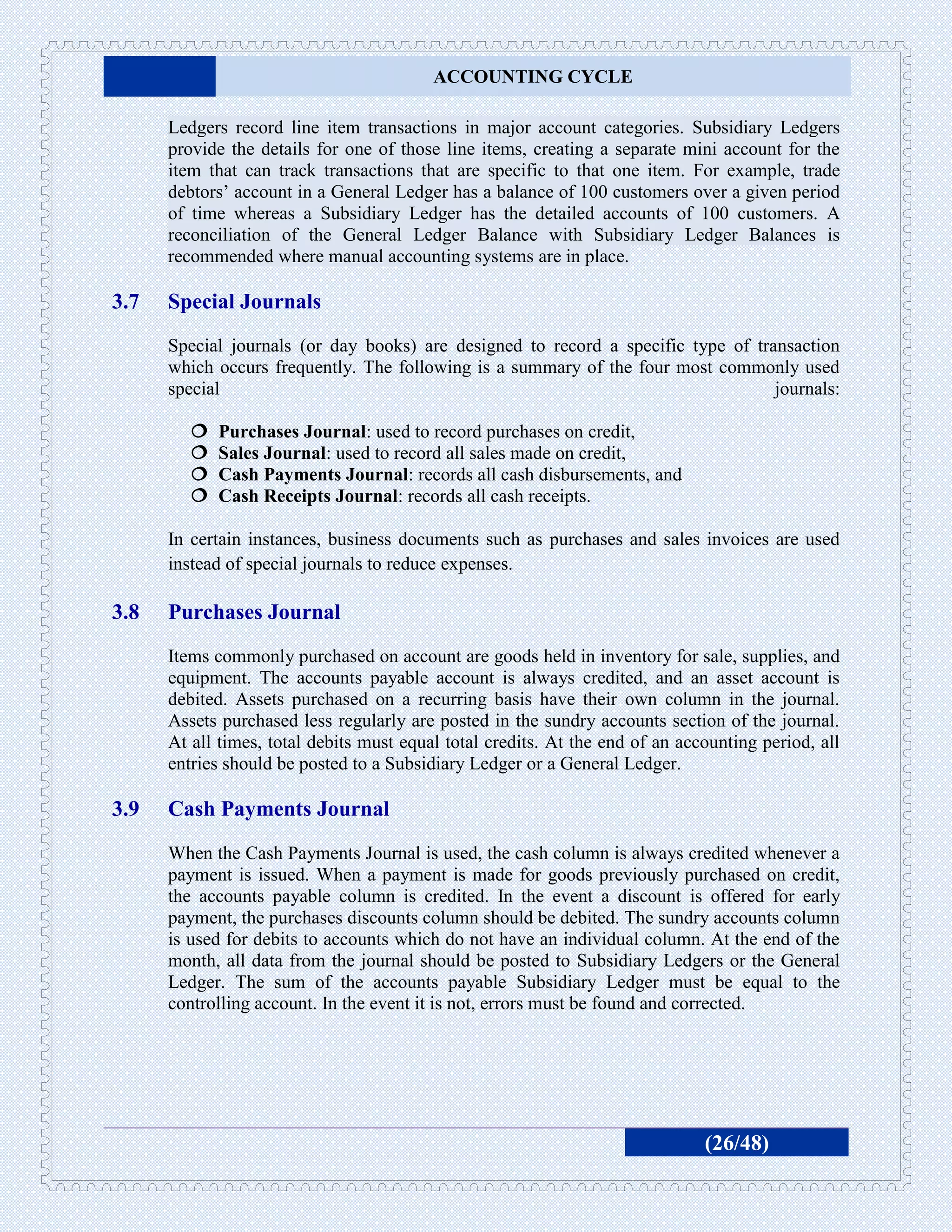 ACCOUNTING CYCLE

      Ledgers record line item transactions in major account categories. Subsidiary Ledgers
      provide the details for one of those line items, creating a separate mini account for the
      item that can track transactions that are specific to that one item. For example, trade
      debtors’ account in a General Ledger has a balance of 100 customers over a given period
      of time whereas a Subsidiary Ledger has the detailed accounts of 100 customers. A
      reconciliation of the General Ledger Balance with Subsidiary Ledger Balances is
      recommended where manual accounting systems are in place.

3.7   Special Journals
      Special journals (or day books) are designed to record a specific type of transaction
      which occurs frequently. The following is a summary of the four most commonly used
      special                                                                      journals:

            Purchases Journal: used to record purchases on credit,
            Sales Journal: used to record all sales made on credit,
            Cash Payments Journal: records all cash disbursements, and
            Cash Receipts Journal: records all cash receipts.

      In certain instances, business documents such as purchases and sales invoices are used
      instead of special journals to reduce expenses.

3.8   Purchases Journal
      Items commonly purchased on account are goods held in inventory for sale, supplies, and
      equipment. The accounts payable account is always credited, and an asset account is
      debited. Assets purchased on a recurring basis have their own column in the journal.
      Assets purchased less regularly are posted in the sundry accounts section of the journal.
      At all times, total debits must equal total credits. At the end of an accounting period, all
      entries should be posted to a Subsidiary Ledger or a General Ledger.

3.9   Cash Payments Journal
      When the Cash Payments Journal is used, the cash column is always credited whenever a
      payment is issued. When a payment is made for goods previously purchased on credit,
      the accounts payable column is credited. In the event a discount is offered for early
      payment, the purchases discounts column should be debited. The sundry accounts column
      is used for debits to accounts which do not have an individual column. At the end of the
      month, all data from the journal should be posted to Subsidiary Ledgers or the General
      Ledger. The sum of the accounts payable Subsidiary Ledger must be equal to the
      controlling account. In the event it is not, errors must be found and corrected.




                                                                               (26/48)
 