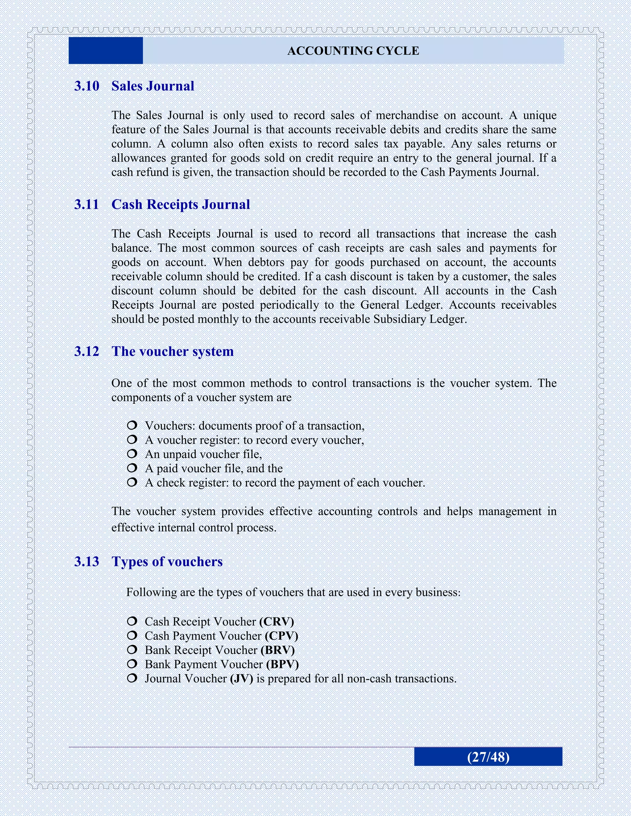 ACCOUNTING CYCLE

3.10 Sales Journal
     The Sales Journal is only used to record sales of merchandise on account. A unique
     feature of the Sales Journal is that accounts receivable debits and credits share the same
     column. A column also often exists to record sales tax payable. Any sales returns or
     allowances granted for goods sold on credit require an entry to the general journal. If a
     cash refund is given, the transaction should be recorded to the Cash Payments Journal.

3.11 Cash Receipts Journal
     The Cash Receipts Journal is used to record all transactions that increase the cash
     balance. The most common sources of cash receipts are cash sales and payments for
     goods on account. When debtors pay for goods purchased on account, the accounts
     receivable column should be credited. If a cash discount is taken by a customer, the sales
     discount column should be debited for the cash discount. All accounts in the Cash
     Receipts Journal are posted periodically to the General Ledger. Accounts receivables
     should be posted monthly to the accounts receivable Subsidiary Ledger.

3.12 The voucher system

     One of the most common methods to control transactions is the voucher system. The
     components of a voucher system are

           Vouchers: documents proof of a transaction,
           A voucher register: to record every voucher,
           An unpaid voucher file,
           A paid voucher file, and the
           A check register: to record the payment of each voucher.

     The voucher system provides effective accounting controls and helps management in
     effective internal control process.

3.13 Types of vouchers

        Following are the types of vouchers that are used in every business:

           Cash Receipt Voucher (CRV)
           Cash Payment Voucher (CPV)
           Bank Receipt Voucher (BRV)
           Bank Payment Voucher (BPV)
           Journal Voucher (JV) is prepared for all non-cash transactions.




                                                                               (27/48)
 