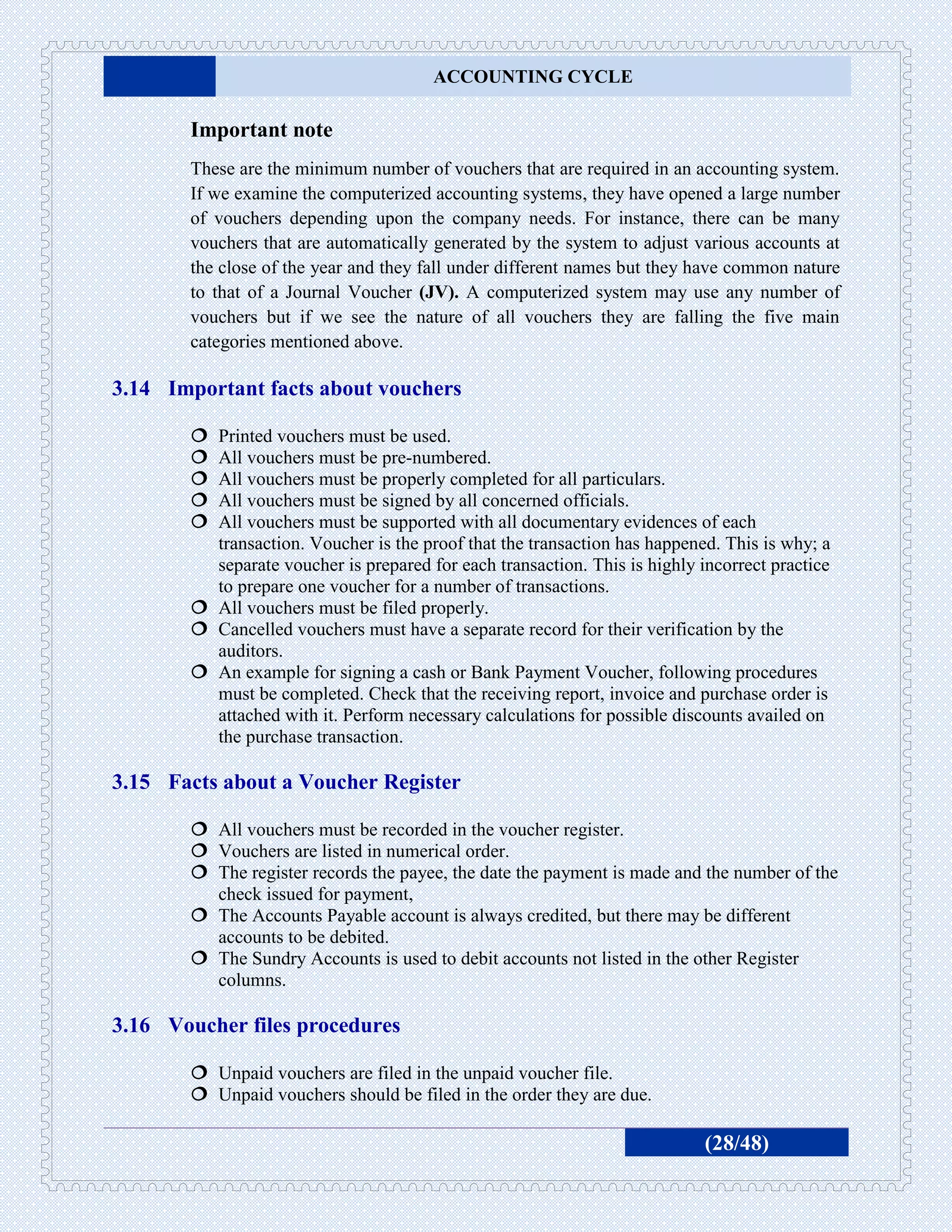 ACCOUNTING CYCLE

       Important note
       These are the minimum number of vouchers that are required in an accounting system.
       If we examine the computerized accounting systems, they have opened a large number
       of vouchers depending upon the company needs. For instance, there can be many
       vouchers that are automatically generated by the system to adjust various accounts at
       the close of the year and they fall under different names but they have common nature
       to that of a Journal Voucher (JV). A computerized system may use any number of
       vouchers but if we see the nature of all vouchers they are falling the five main
       categories mentioned above.

3.14 Important facts about vouchers

        Printed vouchers must be used.
        All vouchers must be pre-numbered.
        All vouchers must be properly completed for all particulars.
        All vouchers must be signed by all concerned officials.
        All vouchers must be supported with all documentary evidences of each
         transaction. Voucher is the proof that the transaction has happened. This is why; a
         separate voucher is prepared for each transaction. This is highly incorrect practice
         to prepare one voucher for a number of transactions.
        All vouchers must be filed properly.
        Cancelled vouchers must have a separate record for their verification by the
         auditors.
        An example for signing a cash or Bank Payment Voucher, following procedures
         must be completed. Check that the receiving report, invoice and purchase order is
         attached with it. Perform necessary calculations for possible discounts availed on
         the purchase transaction.

3.15 Facts about a Voucher Register

        All vouchers must be recorded in the voucher register.
        Vouchers are listed in numerical order.
        The register records the payee, the date the payment is made and the number of the
         check issued for payment,
        The Accounts Payable account is always credited, but there may be different
         accounts to be debited.
        The Sundry Accounts is used to debit accounts not listed in the other Register
         columns.

3.16 Voucher files procedures

        Unpaid vouchers are filed in the unpaid voucher file.
        Unpaid vouchers should be filed in the order they are due.

                                                                            (28/48)
 