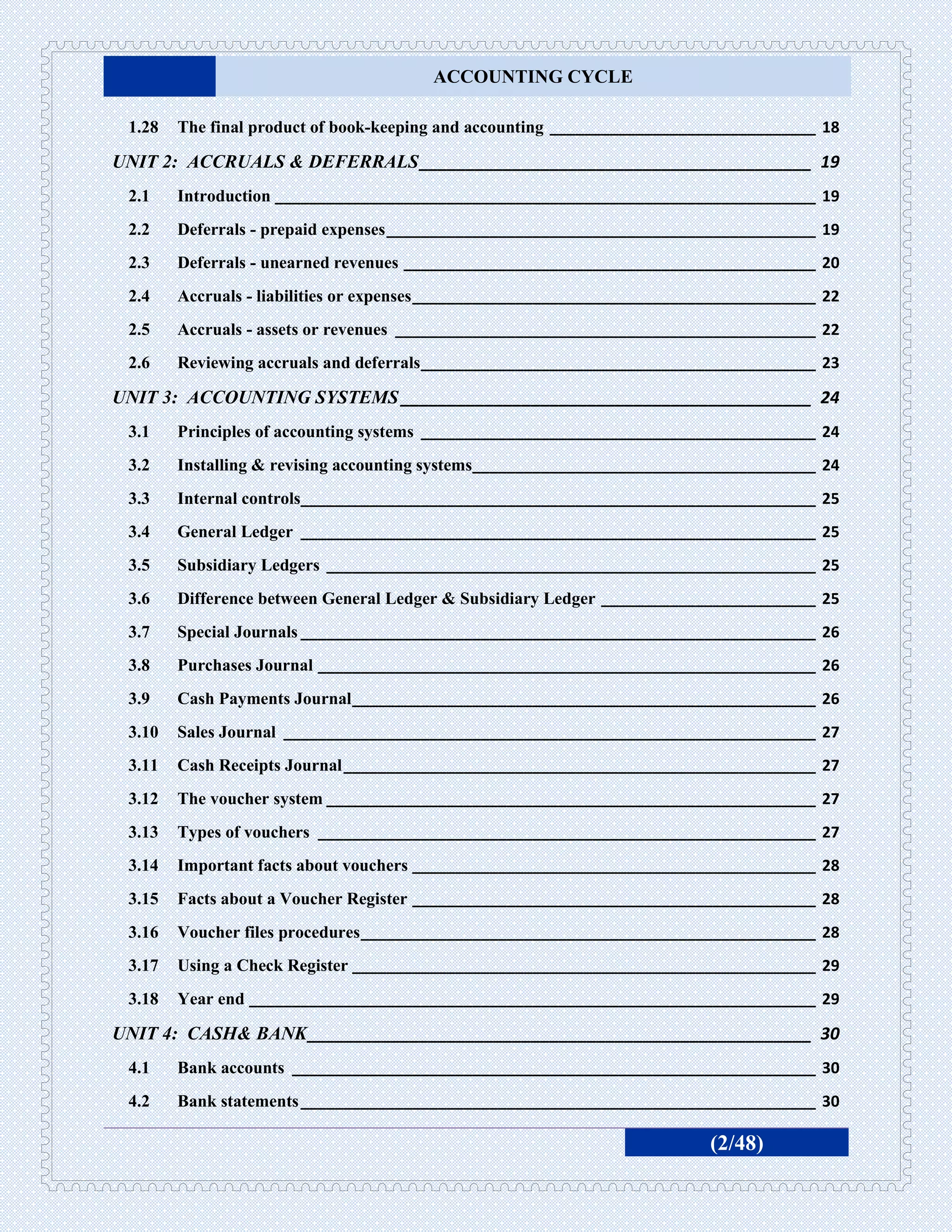 ACCOUNTING CYCLE

 1.28   The final product of book-keeping and accounting _______________________________ 18

UNIT 2: ACCRUALS & DEFERRALS __________________________________________ 19
 2.1    Introduction _______________________________________________________________ 19
 2.2    Deferrals - prepaid expenses __________________________________________________ 19
 2.3    Deferrals - unearned revenues ________________________________________________ 20
 2.4    Accruals - liabilities or expenses _______________________________________________ 22
 2.5    Accruals - assets or revenues _________________________________________________ 22
 2.6    Reviewing accruals and deferrals ______________________________________________ 23

UNIT 3: ACCOUNTING SYSTEMS ____________________________________________ 24
 3.1    Principles of accounting systems ______________________________________________ 24
 3.2    Installing & revising accounting systems________________________________________ 24
 3.3    Internal controls____________________________________________________________ 25
 3.4    General Ledger ____________________________________________________________ 25
 3.5    Subsidiary Ledgers _________________________________________________________ 25
 3.6    Difference between General Ledger & Subsidiary Ledger _________________________ 25
 3.7    Special Journals ____________________________________________________________ 26
 3.8    Purchases Journal __________________________________________________________ 26
 3.9    Cash Payments Journal ______________________________________________________ 26
 3.10   Sales Journal ______________________________________________________________ 27
 3.11   Cash Receipts Journal _______________________________________________________ 27
 3.12   The voucher system _________________________________________________________ 27
 3.13   Types of vouchers __________________________________________________________ 27
 3.14   Important facts about vouchers _______________________________________________ 28
 3.15   Facts about a Voucher Register _______________________________________________ 28
 3.16   Voucher files procedures _____________________________________________________ 28
 3.17   Using a Check Register ______________________________________________________ 29
 3.18   Year end __________________________________________________________________ 29

UNIT 4: CASH& BANK ______________________________________________________ 30
 4.1    Bank accounts _____________________________________________________________ 30
 4.2    Bank statements ____________________________________________________________ 30

                                                                            (2/48)
 