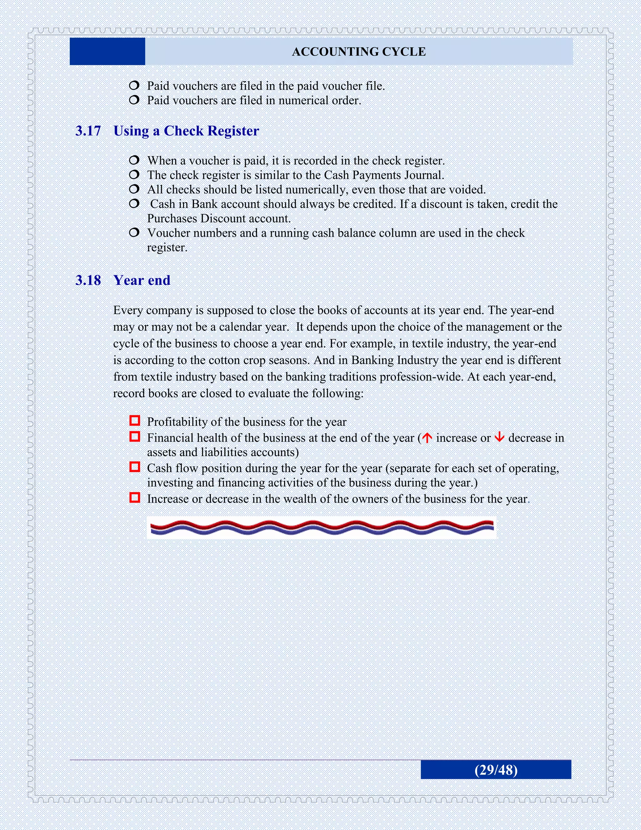 ACCOUNTING CYCLE

         Paid vouchers are filed in the paid voucher file.
         Paid vouchers are filed in numerical order.

3.17 Using a Check Register
         When a voucher is paid, it is recorded in the check register.
         The check register is similar to the Cash Payments Journal.
         All checks should be listed numerically, even those that are voided.
          Cash in Bank account should always be credited. If a discount is taken, credit the
          Purchases Discount account.
         Voucher numbers and a running cash balance column are used in the check
          register.

3.18 Year end
     Every company is supposed to close the books of accounts at its year end. The year-end
     may or may not be a calendar year. It depends upon the choice of the management or the
     cycle of the business to choose a year end. For example, in textile industry, the year-end
     is according to the cotton crop seasons. And in Banking Industry the year end is different
     from textile industry based on the banking traditions profession-wide. At each year-end,
     record books are closed to evaluate the following:

         Profitability of the business for the year
         Financial health of the business at the end of the year ( increase or  decrease in
          assets and liabilities accounts)
         Cash flow position during the year for the year (separate for each set of operating,
          investing and financing activities of the business during the year.)
         Increase or decrease in the wealth of the owners of the business for the year.




                                                                             (29/48)
 