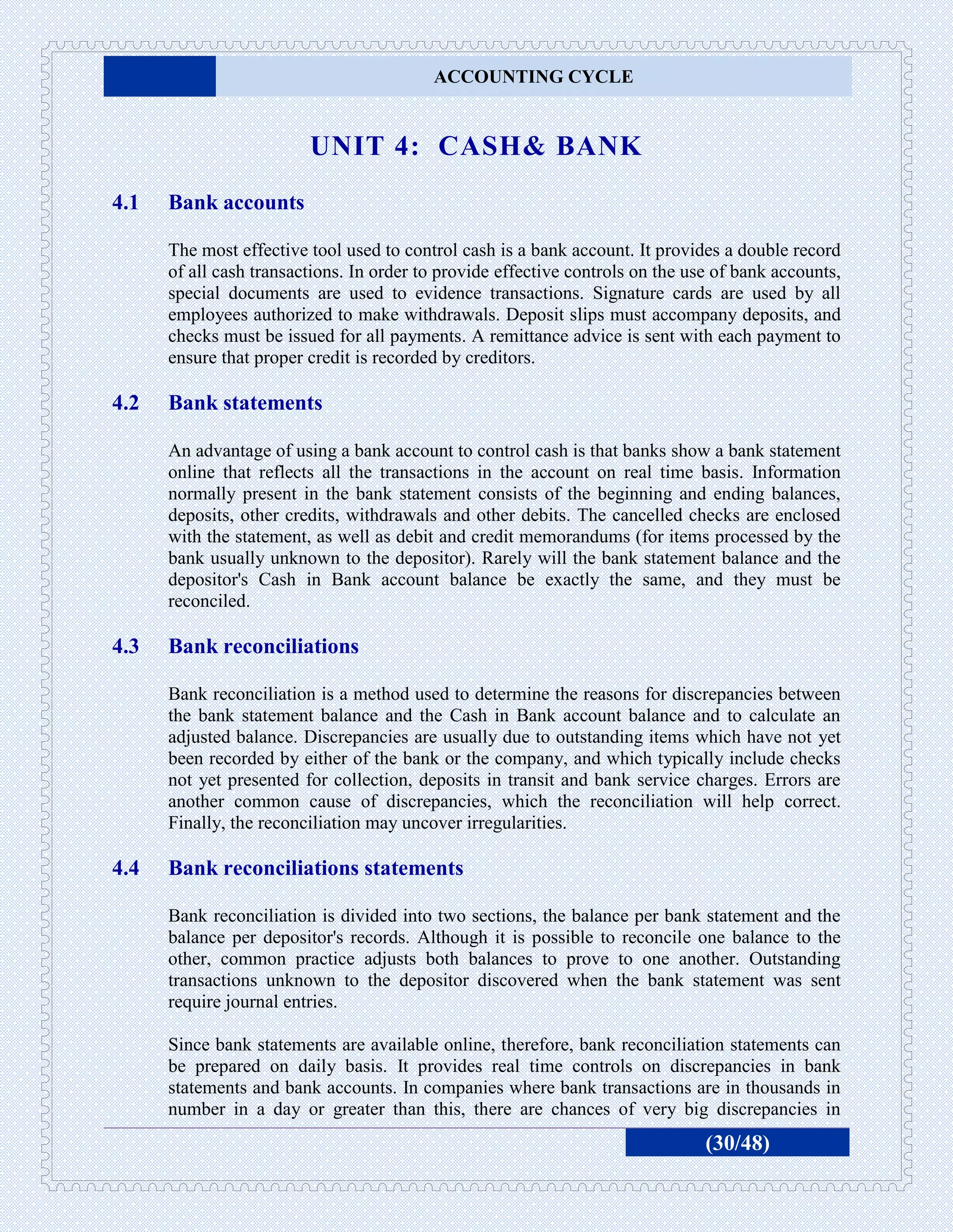 ACCOUNTING CYCLE


                         UNIT 4: CASH& BANK
4.1   Bank accounts

      The most effective tool used to control cash is a bank account. It provides a double record
      of all cash transactions. In order to provide effective controls on the use of bank accounts,
      special documents are used to evidence transactions. Signature cards are used by all
      employees authorized to make withdrawals. Deposit slips must accompany deposits, and
      checks must be issued for all payments. A remittance advice is sent with each payment to
      ensure that proper credit is recorded by creditors.

4.2   Bank statements

      An advantage of using a bank account to control cash is that banks show a bank statement
      online that reflects all the transactions in the account on real time basis. Information
      normally present in the bank statement consists of the beginning and ending balances,
      deposits, other credits, withdrawals and other debits. The cancelled checks are enclosed
      with the statement, as well as debit and credit memorandums (for items processed by the
      bank usually unknown to the depositor). Rarely will the bank statement balance and the
      depositor's Cash in Bank account balance be exactly the same, and they must be
      reconciled.

4.3   Bank reconciliations

      Bank reconciliation is a method used to determine the reasons for discrepancies between
      the bank statement balance and the Cash in Bank account balance and to calculate an
      adjusted balance. Discrepancies are usually due to outstanding items which have not yet
      been recorded by either of the bank or the company, and which typically include checks
      not yet presented for collection, deposits in transit and bank service charges. Errors are
      another common cause of discrepancies, which the reconciliation will help correct.
      Finally, the reconciliation may uncover irregularities.

4.4   Bank reconciliations statements

      Bank reconciliation is divided into two sections, the balance per bank statement and the
      balance per depositor's records. Although it is possible to reconcile one balance to the
      other, common practice adjusts both balances to prove to one another. Outstanding
      transactions unknown to the depositor discovered when the bank statement was sent
      require journal entries.

      Since bank statements are available online, therefore, bank reconciliation statements can
      be prepared on daily basis. It provides real time controls on discrepancies in bank
      statements and bank accounts. In companies where bank transactions are in thousands in
      number in a day or greater than this, there are chances of very big discrepancies in
                                                                                (30/48)
 