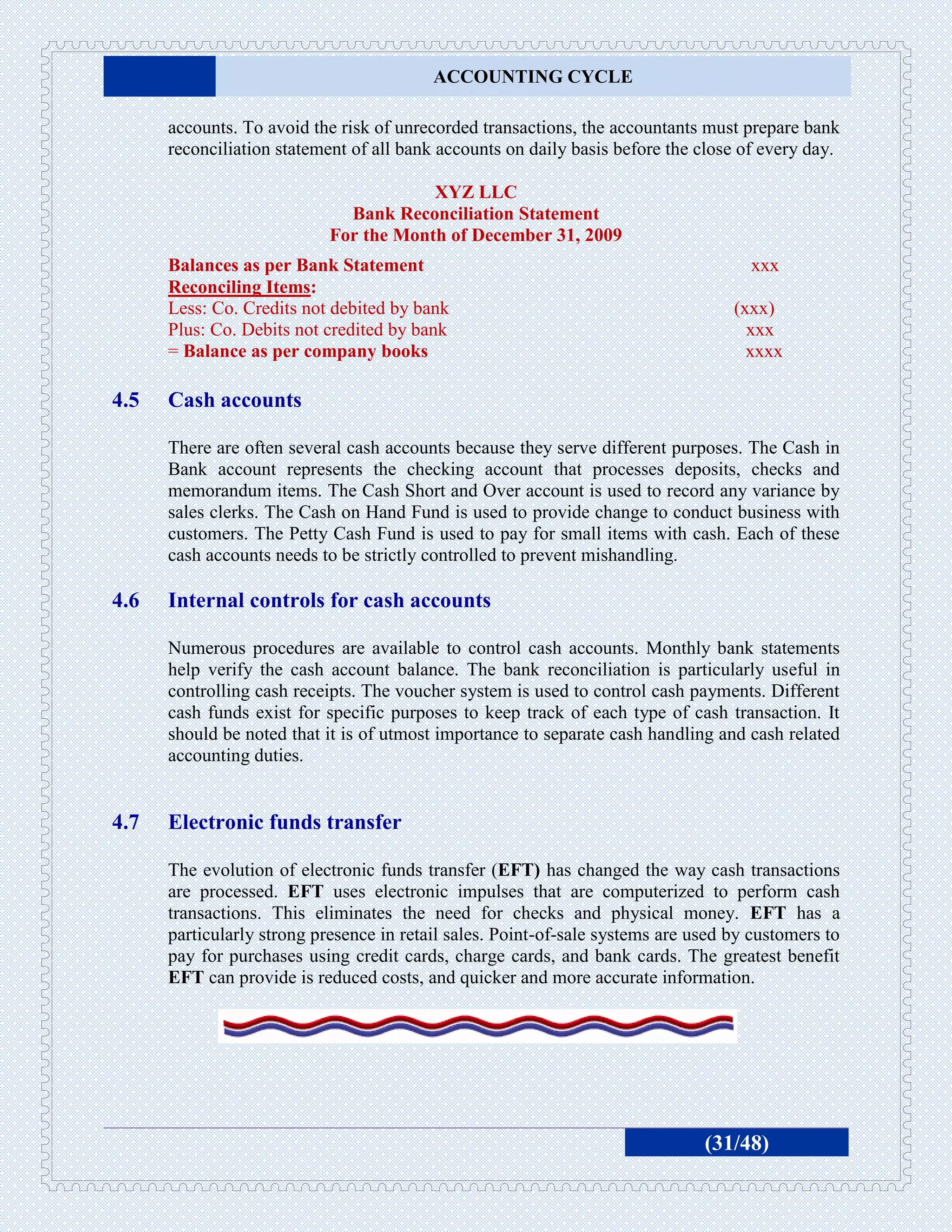 ACCOUNTING CYCLE

      accounts. To avoid the risk of unrecorded transactions, the accountants must prepare bank
      reconciliation statement of all bank accounts on daily basis before the close of every day.

                                        XYZ LLC
                              Bank Reconciliation Statement
                            For the Month of December 31, 2009
      Balances as per Bank Statement                                                 xxx
      Reconciling Items:
      Less: Co. Credits not debited by bank                                        (xxx)
      Plus: Co. Debits not credited by bank                                          xxx
      = Balance as per company books                                                 xxxx

4.5   Cash accounts

      There are often several cash accounts because they serve different purposes. The Cash in
      Bank account represents the checking account that processes deposits, checks and
      memorandum items. The Cash Short and Over account is used to record any variance by
      sales clerks. The Cash on Hand Fund is used to provide change to conduct business with
      customers. The Petty Cash Fund is used to pay for small items with cash. Each of these
      cash accounts needs to be strictly controlled to prevent mishandling.

4.6   Internal controls for cash accounts

      Numerous procedures are available to control cash accounts. Monthly bank statements
      help verify the cash account balance. The bank reconciliation is particularly useful in
      controlling cash receipts. The voucher system is used to control cash payments. Different
      cash funds exist for specific purposes to keep track of each type of cash transaction. It
      should be noted that it is of utmost importance to separate cash handling and cash related
      accounting duties.


4.7   Electronic funds transfer

      The evolution of electronic funds transfer (EFT) has changed the way cash transactions
      are processed. EFT uses electronic impulses that are computerized to perform cash
      transactions. This eliminates the need for checks and physical money. EFT has a
      particularly strong presence in retail sales. Point-of-sale systems are used by customers to
      pay for purchases using credit cards, charge cards, and bank cards. The greatest benefit
      EFT can provide is reduced costs, and quicker and more accurate information.




                                                                               (31/48)
 