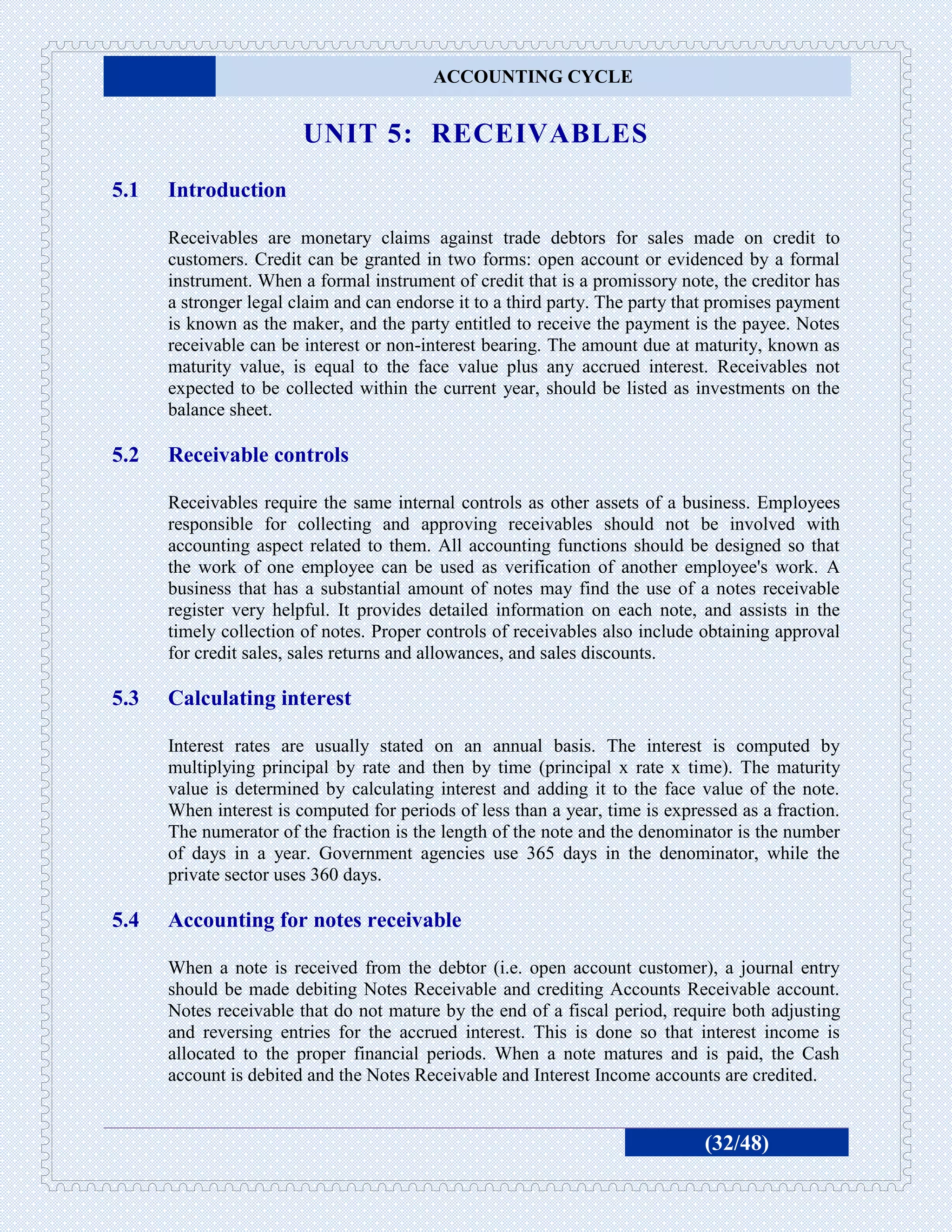 ACCOUNTING CYCLE


                        UNIT 5: RECEIVABLES
5.1   Introduction

      Receivables are monetary claims against trade debtors for sales made on credit to
      customers. Credit can be granted in two forms: open account or evidenced by a formal
      instrument. When a formal instrument of credit that is a promissory note, the creditor has
      a stronger legal claim and can endorse it to a third party. The party that promises payment
      is known as the maker, and the party entitled to receive the payment is the payee. Notes
      receivable can be interest or non-interest bearing. The amount due at maturity, known as
      maturity value, is equal to the face value plus any accrued interest. Receivables not
      expected to be collected within the current year, should be listed as investments on the
      balance sheet.

5.2   Receivable controls

      Receivables require the same internal controls as other assets of a business. Employees
      responsible for collecting and approving receivables should not be involved with
      accounting aspect related to them. All accounting functions should be designed so that
      the work of one employee can be used as verification of another employee's work. A
      business that has a substantial amount of notes may find the use of a notes receivable
      register very helpful. It provides detailed information on each note, and assists in the
      timely collection of notes. Proper controls of receivables also include obtaining approval
      for credit sales, sales returns and allowances, and sales discounts.

5.3   Calculating interest

      Interest rates are usually stated on an annual basis. The interest is computed by
      multiplying principal by rate and then by time (principal x rate x time). The maturity
      value is determined by calculating interest and adding it to the face value of the note.
      When interest is computed for periods of less than a year, time is expressed as a fraction.
      The numerator of the fraction is the length of the note and the denominator is the number
      of days in a year. Government agencies use 365 days in the denominator, while the
      private sector uses 360 days.

5.4   Accounting for notes receivable

      When a note is received from the debtor (i.e. open account customer), a journal entry
      should be made debiting Notes Receivable and crediting Accounts Receivable account.
      Notes receivable that do not mature by the end of a fiscal period, require both adjusting
      and reversing entries for the accrued interest. This is done so that interest income is
      allocated to the proper financial periods. When a note matures and is paid, the Cash
      account is debited and the Notes Receivable and Interest Income accounts are credited.


                                                                              (32/48)
 