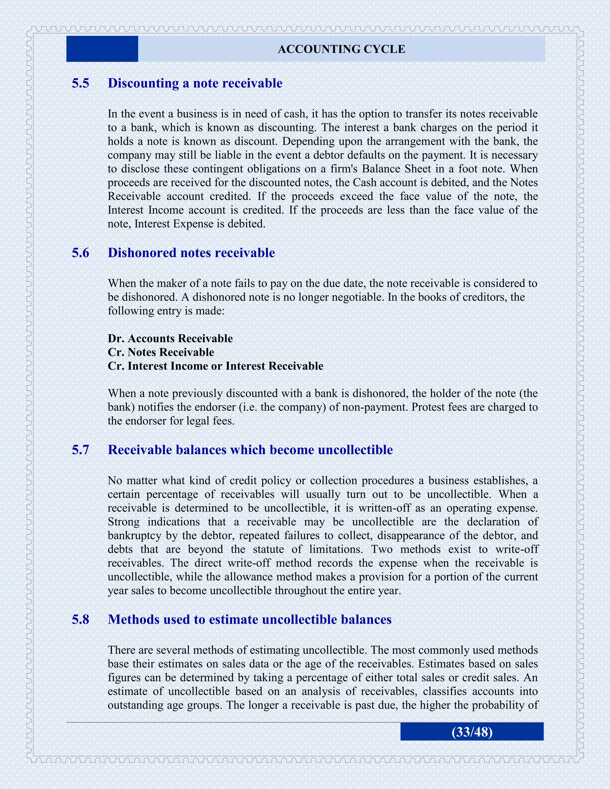 ACCOUNTING CYCLE

5.5   Discounting a note receivable

      In the event a business is in need of cash, it has the option to transfer its notes receivable
      to a bank, which is known as discounting. The interest a bank charges on the period it
      holds a note is known as discount. Depending upon the arrangement with the bank, the
      company may still be liable in the event a debtor defaults on the payment. It is necessary
      to disclose these contingent obligations on a firm's Balance Sheet in a foot note. When
      proceeds are received for the discounted notes, the Cash account is debited, and the Notes
      Receivable account credited. If the proceeds exceed the face value of the note, the
      Interest Income account is credited. If the proceeds are less than the face value of the
      note, Interest Expense is debited.

5.6   Dishonored notes receivable

      When the maker of a note fails to pay on the due date, the note receivable is considered to
      be dishonored. A dishonored note is no longer negotiable. In the books of creditors, the
      following entry is made:

      Dr. Accounts Receivable
      Cr. Notes Receivable
      Cr. Interest Income or Interest Receivable

      When a note previously discounted with a bank is dishonored, the holder of the note (the
      bank) notifies the endorser (i.e. the company) of non-payment. Protest fees are charged to
      the endorser for legal fees.

5.7   Receivable balances which become uncollectible

      No matter what kind of credit policy or collection procedures a business establishes, a
      certain percentage of receivables will usually turn out to be uncollectible. When a
      receivable is determined to be uncollectible, it is written-off as an operating expense.
      Strong indications that a receivable may be uncollectible are the declaration of
      bankruptcy by the debtor, repeated failures to collect, disappearance of the debtor, and
      debts that are beyond the statute of limitations. Two methods exist to write-off
      receivables. The direct write-off method records the expense when the receivable is
      uncollectible, while the allowance method makes a provision for a portion of the current
      year sales to become uncollectible throughout the entire year.

5.8   Methods used to estimate uncollectible balances

      There are several methods of estimating uncollectible. The most commonly used methods
      base their estimates on sales data or the age of the receivables. Estimates based on sales
      figures can be determined by taking a percentage of either total sales or credit sales. An
      estimate of uncollectible based on an analysis of receivables, classifies accounts into
      outstanding age groups. The longer a receivable is past due, the higher the probability of

                                                                                 (33/48)
 