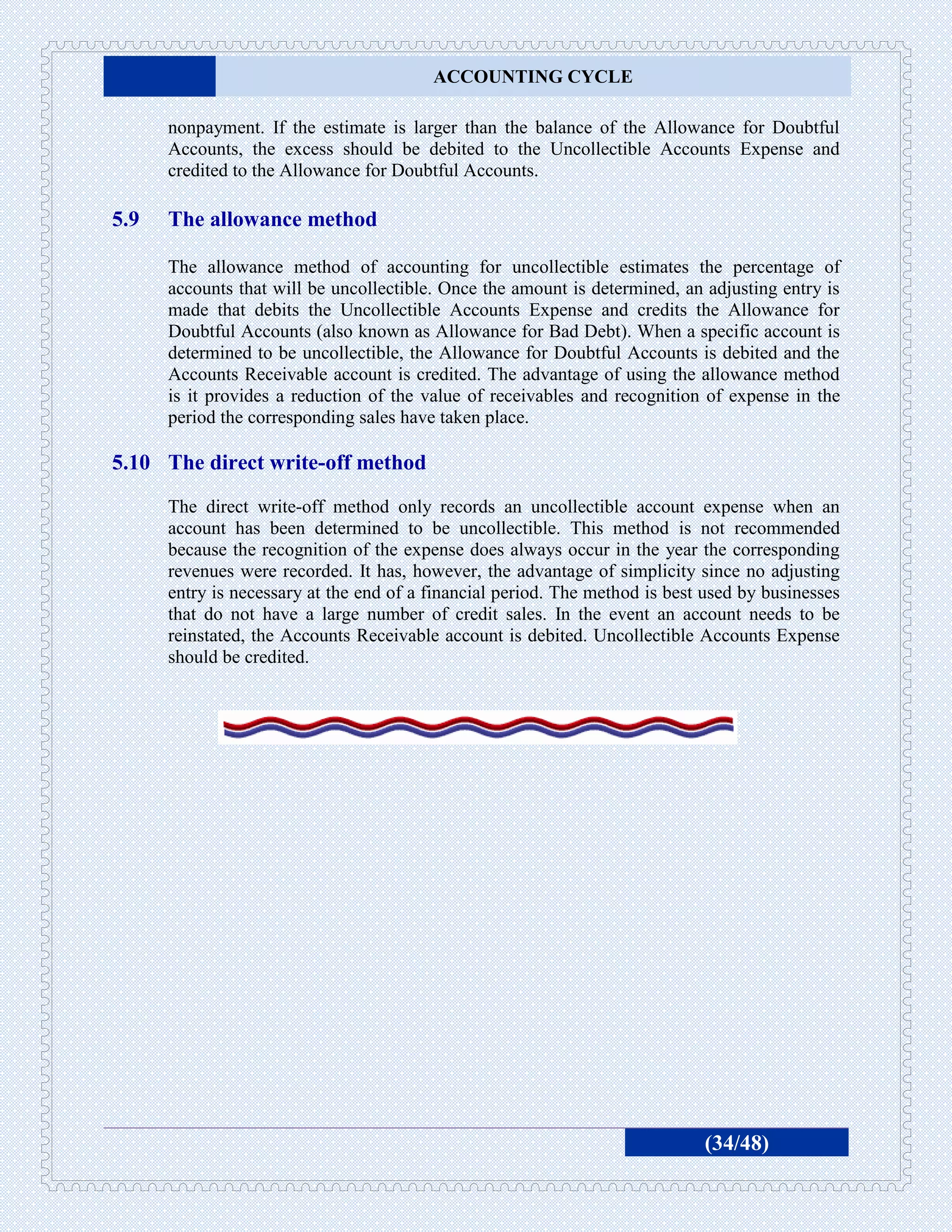 ACCOUNTING CYCLE

      nonpayment. If the estimate is larger than the balance of the Allowance for Doubtful
      Accounts, the excess should be debited to the Uncollectible Accounts Expense and
      credited to the Allowance for Doubtful Accounts.

5.9   The allowance method

      The allowance method of accounting for uncollectible estimates the percentage of
      accounts that will be uncollectible. Once the amount is determined, an adjusting entry is
      made that debits the Uncollectible Accounts Expense and credits the Allowance for
      Doubtful Accounts (also known as Allowance for Bad Debt). When a specific account is
      determined to be uncollectible, the Allowance for Doubtful Accounts is debited and the
      Accounts Receivable account is credited. The advantage of using the allowance method
      is it provides a reduction of the value of receivables and recognition of expense in the
      period the corresponding sales have taken place.

5.10 The direct write-off method
      The direct write-off method only records an uncollectible account expense when an
      account has been determined to be uncollectible. This method is not recommended
      because the recognition of the expense does always occur in the year the corresponding
      revenues were recorded. It has, however, the advantage of simplicity since no adjusting
      entry is necessary at the end of a financial period. The method is best used by businesses
      that do not have a large number of credit sales. In the event an account needs to be
      reinstated, the Accounts Receivable account is debited. Uncollectible Accounts Expense
      should be credited.




                                                                             (34/48)
 