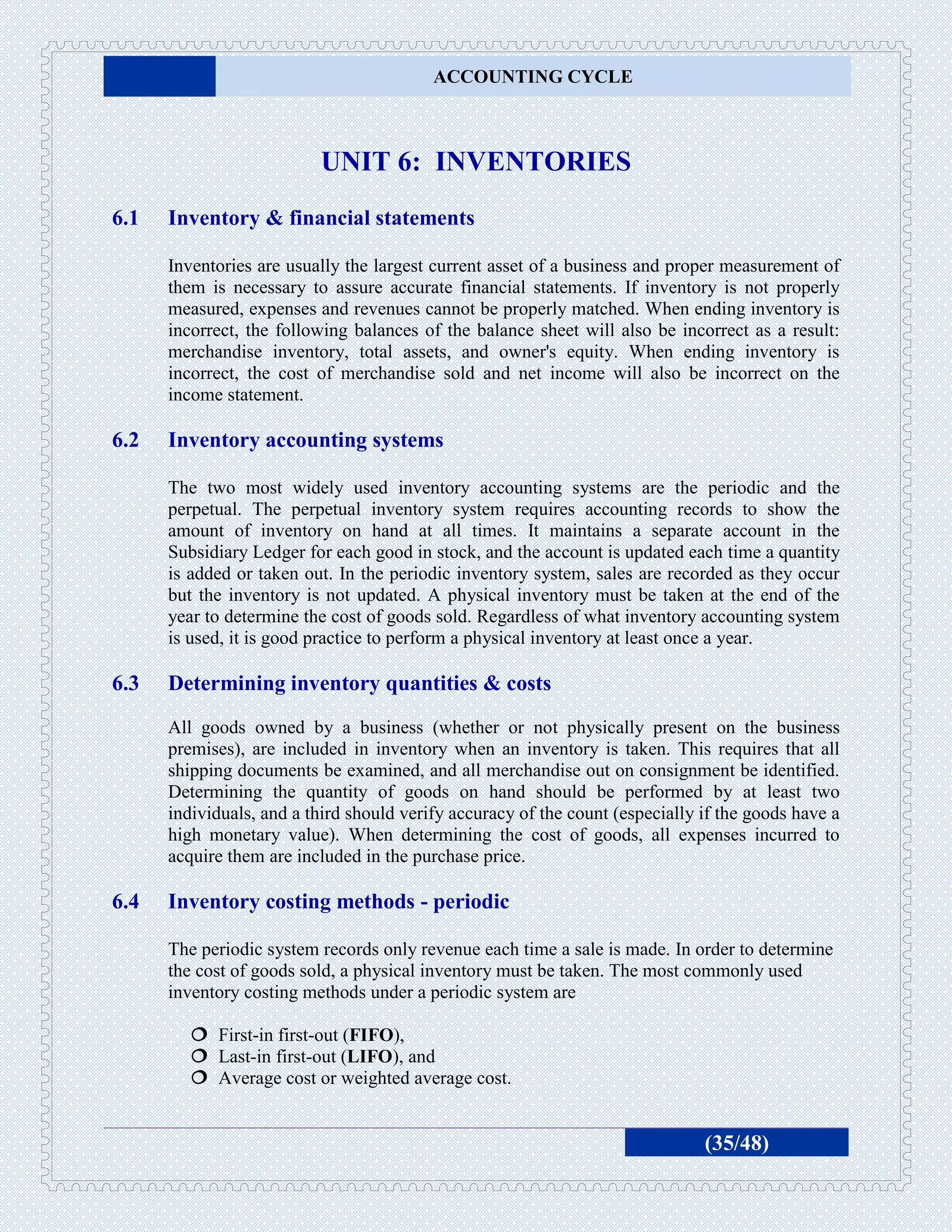 ACCOUNTING CYCLE



                          UNIT 6: INVENTORIES
6.1   Inventory & financial statements

      Inventories are usually the largest current asset of a business and proper measurement of
      them is necessary to assure accurate financial statements. If inventory is not properly
      measured, expenses and revenues cannot be properly matched. When ending inventory is
      incorrect, the following balances of the balance sheet will also be incorrect as a result:
      merchandise inventory, total assets, and owner's equity. When ending inventory is
      incorrect, the cost of merchandise sold and net income will also be incorrect on the
      income statement.

6.2   Inventory accounting systems

      The two most widely used inventory accounting systems are the periodic and the
      perpetual. The perpetual inventory system requires accounting records to show the
      amount of inventory on hand at all times. It maintains a separate account in the
      Subsidiary Ledger for each good in stock, and the account is updated each time a quantity
      is added or taken out. In the periodic inventory system, sales are recorded as they occur
      but the inventory is not updated. A physical inventory must be taken at the end of the
      year to determine the cost of goods sold. Regardless of what inventory accounting system
      is used, it is good practice to perform a physical inventory at least once a year.

6.3   Determining inventory quantities & costs
      All goods owned by a business (whether or not physically present on the business
      premises), are included in inventory when an inventory is taken. This requires that all
      shipping documents be examined, and all merchandise out on consignment be identified.
      Determining the quantity of goods on hand should be performed by at least two
      individuals, and a third should verify accuracy of the count (especially if the goods have a
      high monetary value). When determining the cost of goods, all expenses incurred to
      acquire them are included in the purchase price.

6.4   Inventory costing methods - periodic

      The periodic system records only revenue each time a sale is made. In order to determine
      the cost of goods sold, a physical inventory must be taken. The most commonly used
      inventory costing methods under a periodic system are

          First-in first-out (FIFO),
          Last-in first-out (LIFO), and
          Average cost or weighted average cost.


                                                                               (35/48)
 