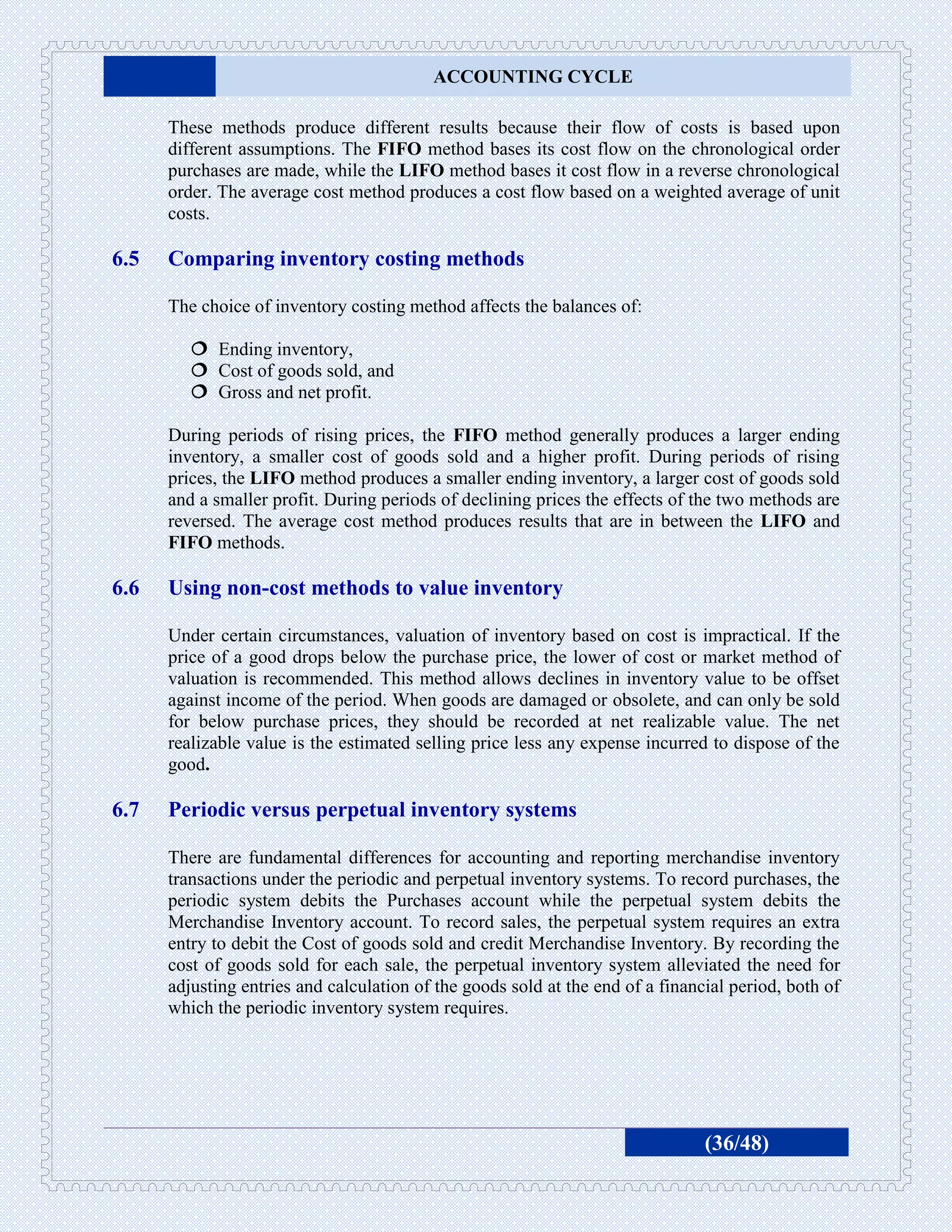 ACCOUNTING CYCLE

      These methods produce different results because their flow of costs is based upon
      different assumptions. The FIFO method bases its cost flow on the chronological order
      purchases are made, while the LIFO method bases it cost flow in a reverse chronological
      order. The average cost method produces a cost flow based on a weighted average of unit
      costs.

6.5   Comparing inventory costing methods

      The choice of inventory costing method affects the balances of:

          Ending inventory,
          Cost of goods sold, and
          Gross and net profit.

      During periods of rising prices, the FIFO method generally produces a larger ending
      inventory, a smaller cost of goods sold and a higher profit. During periods of rising
      prices, the LIFO method produces a smaller ending inventory, a larger cost of goods sold
      and a smaller profit. During periods of declining prices the effects of the two methods are
      reversed. The average cost method produces results that are in between the LIFO and
      FIFO methods.

6.6   Using non-cost methods to value inventory

      Under certain circumstances, valuation of inventory based on cost is impractical. If the
      price of a good drops below the purchase price, the lower of cost or market method of
      valuation is recommended. This method allows declines in inventory value to be offset
      against income of the period. When goods are damaged or obsolete, and can only be sold
      for below purchase prices, they should be recorded at net realizable value. The net
      realizable value is the estimated selling price less any expense incurred to dispose of the
      good.

6.7   Periodic versus perpetual inventory systems

      There are fundamental differences for accounting and reporting merchandise inventory
      transactions under the periodic and perpetual inventory systems. To record purchases, the
      periodic system debits the Purchases account while the perpetual system debits the
      Merchandise Inventory account. To record sales, the perpetual system requires an extra
      entry to debit the Cost of goods sold and credit Merchandise Inventory. By recording the
      cost of goods sold for each sale, the perpetual inventory system alleviated the need for
      adjusting entries and calculation of the goods sold at the end of a financial period, both of
      which the periodic inventory system requires.




                                                                                (36/48)
 