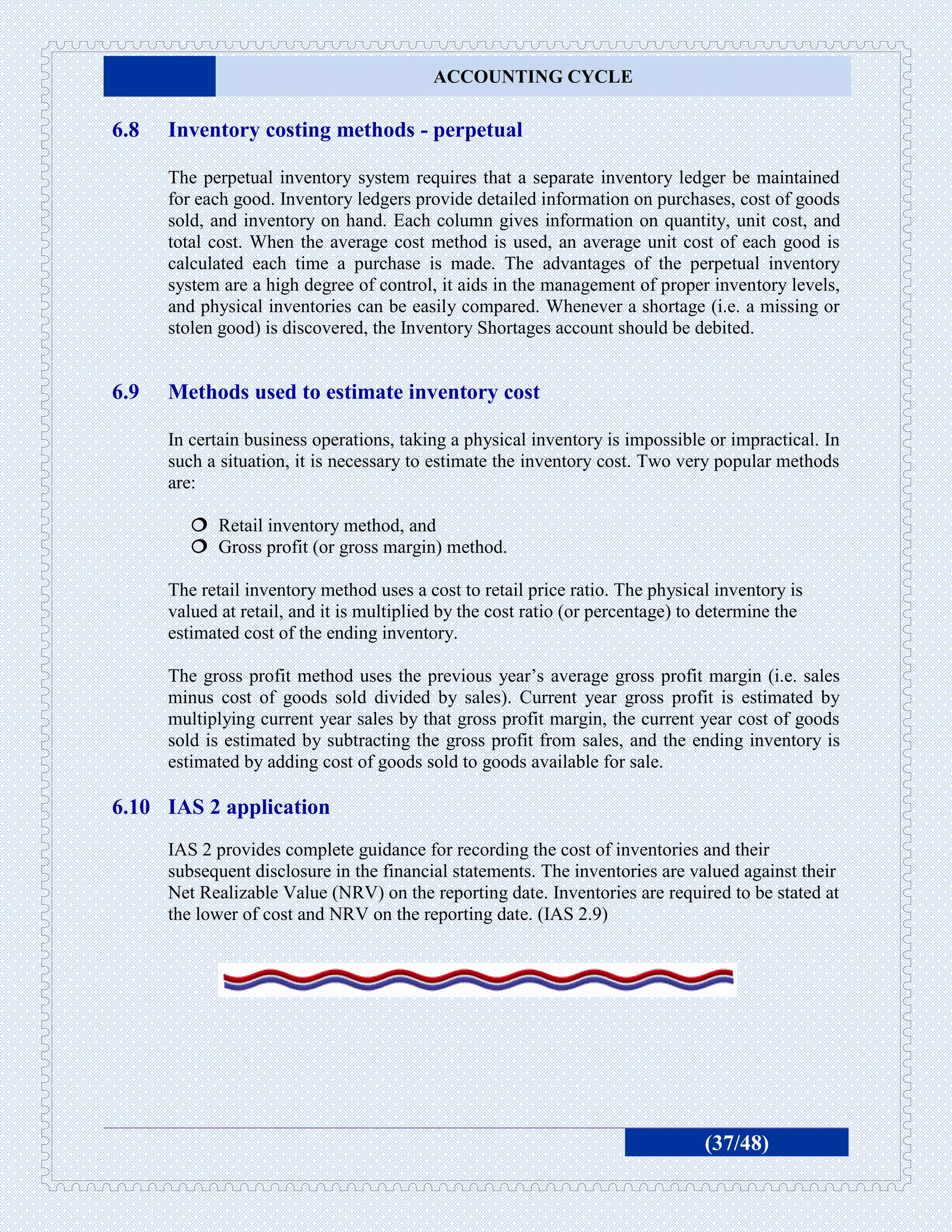 ACCOUNTING CYCLE

6.8   Inventory costing methods - perpetual

      The perpetual inventory system requires that a separate inventory ledger be maintained
      for each good. Inventory ledgers provide detailed information on purchases, cost of goods
      sold, and inventory on hand. Each column gives information on quantity, unit cost, and
      total cost. When the average cost method is used, an average unit cost of each good is
      calculated each time a purchase is made. The advantages of the perpetual inventory
      system are a high degree of control, it aids in the management of proper inventory levels,
      and physical inventories can be easily compared. Whenever a shortage (i.e. a missing or
      stolen good) is discovered, the Inventory Shortages account should be debited.


6.9   Methods used to estimate inventory cost

      In certain business operations, taking a physical inventory is impossible or impractical. In
      such a situation, it is necessary to estimate the inventory cost. Two very popular methods
      are:

          Retail inventory method, and
          Gross profit (or gross margin) method.

      The retail inventory method uses a cost to retail price ratio. The physical inventory is
      valued at retail, and it is multiplied by the cost ratio (or percentage) to determine the
      estimated cost of the ending inventory.

      The gross profit method uses the previous year’s average gross profit margin (i.e. sales
      minus cost of goods sold divided by sales). Current year gross profit is estimated by
      multiplying current year sales by that gross profit margin, the current year cost of goods
      sold is estimated by subtracting the gross profit from sales, and the ending inventory is
      estimated by adding cost of goods sold to goods available for sale.

6.10 IAS 2 application
      IAS 2 provides complete guidance for recording the cost of inventories and their
      subsequent disclosure in the financial statements. The inventories are valued against their
      Net Realizable Value (NRV) on the reporting date. Inventories are required to be stated at
      the lower of cost and NRV on the reporting date. (IAS 2.9)




                                                                                 (37/48)
 