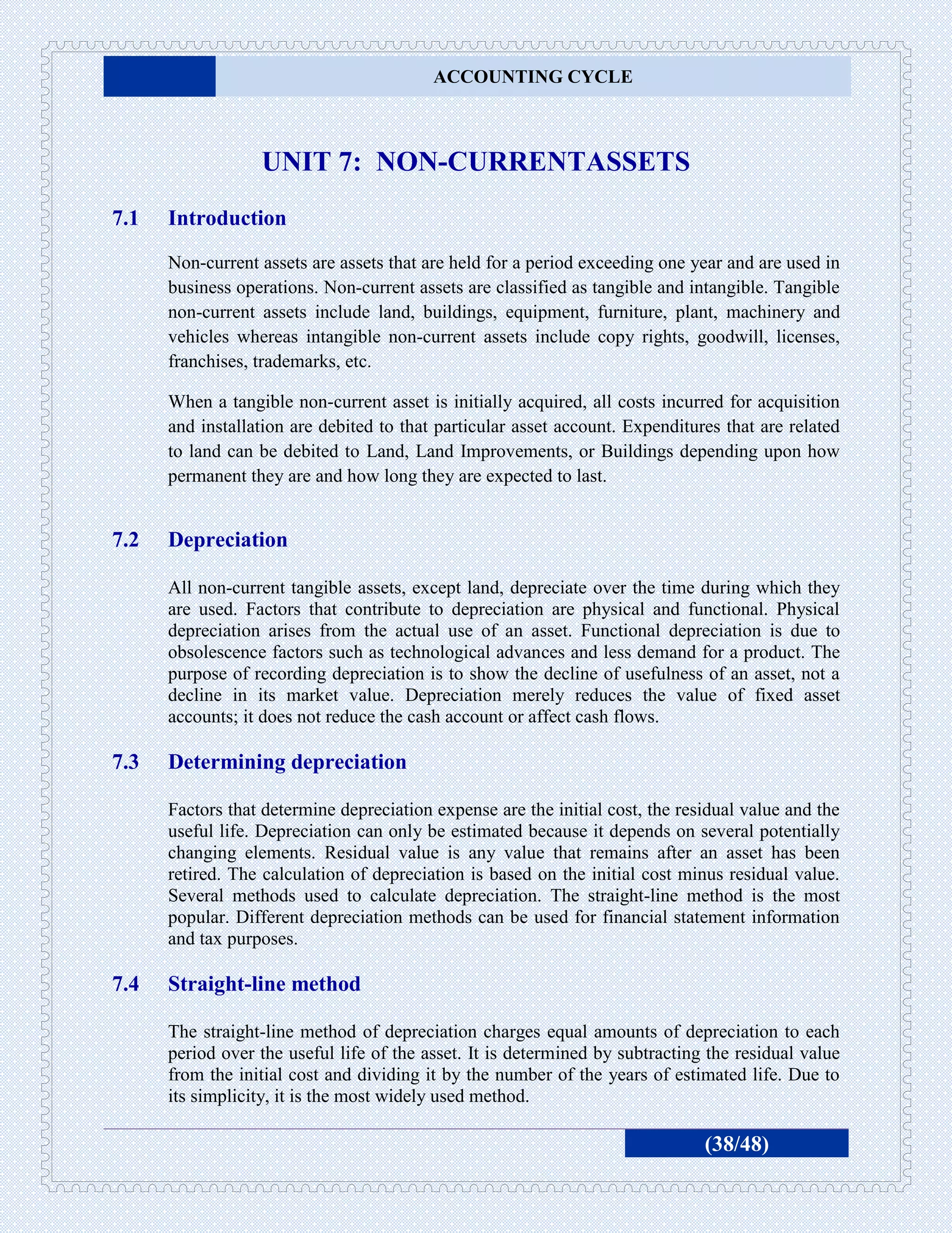 ACCOUNTING CYCLE



                  UNIT 7: NON-CURRENTASSETS
7.1   Introduction
      Non-current assets are assets that are held for a period exceeding one year and are used in
      business operations. Non-current assets are classified as tangible and intangible. Tangible
      non-current assets include land, buildings, equipment, furniture, plant, machinery and
      vehicles whereas intangible non-current assets include copy rights, goodwill, licenses,
      franchises, trademarks, etc.

      When a tangible non-current asset is initially acquired, all costs incurred for acquisition
      and installation are debited to that particular asset account. Expenditures that are related
      to land can be debited to Land, Land Improvements, or Buildings depending upon how
      permanent they are and how long they are expected to last.


7.2   Depreciation

      All non-current tangible assets, except land, depreciate over the time during which they
      are used. Factors that contribute to depreciation are physical and functional. Physical
      depreciation arises from the actual use of an asset. Functional depreciation is due to
      obsolescence factors such as technological advances and less demand for a product. The
      purpose of recording depreciation is to show the decline of usefulness of an asset, not a
      decline in its market value. Depreciation merely reduces the value of fixed asset
      accounts; it does not reduce the cash account or affect cash flows.

7.3   Determining depreciation

      Factors that determine depreciation expense are the initial cost, the residual value and the
      useful life. Depreciation can only be estimated because it depends on several potentially
      changing elements. Residual value is any value that remains after an asset has been
      retired. The calculation of depreciation is based on the initial cost minus residual value.
      Several methods used to calculate depreciation. The straight-line method is the most
      popular. Different depreciation methods can be used for financial statement information
      and tax purposes.

7.4   Straight-line method

      The straight-line method of depreciation charges equal amounts of depreciation to each
      period over the useful life of the asset. It is determined by subtracting the residual value
      from the initial cost and dividing it by the number of the years of estimated life. Due to
      its simplicity, it is the most widely used method.

                                                                               (38/48)
 