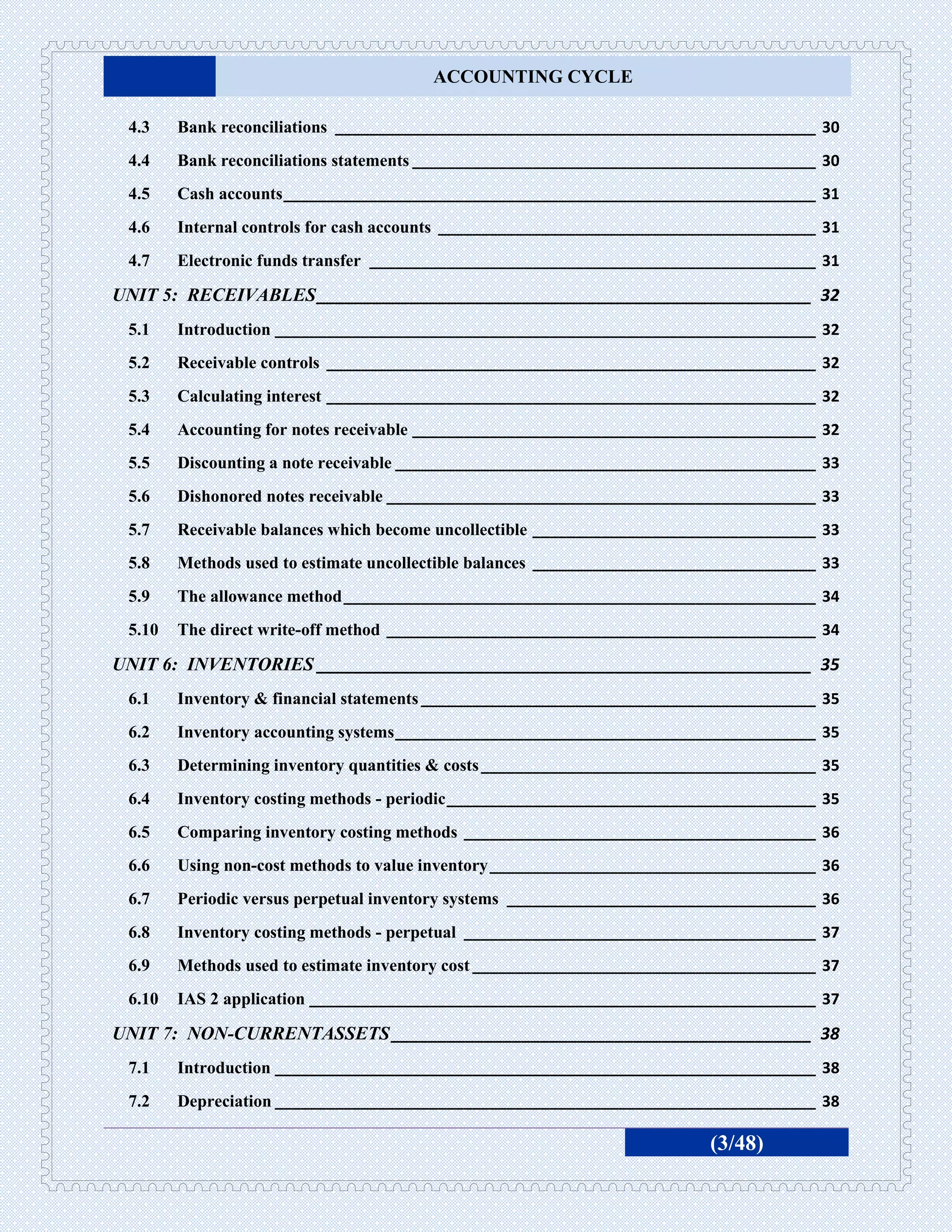 ACCOUNTING CYCLE

 4.3    Bank reconciliations ________________________________________________________ 30
 4.4    Bank reconciliations statements _______________________________________________ 30
 4.5    Cash accounts ______________________________________________________________ 31
 4.6    Internal controls for cash accounts ____________________________________________ 31
 4.7    Electronic funds transfer ____________________________________________________ 31

UNIT 5: RECEIVABLES _____________________________________________________ 32
 5.1    Introduction _______________________________________________________________ 32
 5.2    Receivable controls _________________________________________________________ 32
 5.3    Calculating interest _________________________________________________________ 32
 5.4    Accounting for notes receivable _______________________________________________ 32
 5.5    Discounting a note receivable _________________________________________________ 33
 5.6    Dishonored notes receivable __________________________________________________ 33
 5.7    Receivable balances which become uncollectible _________________________________ 33
 5.8    Methods used to estimate uncollectible balances _________________________________ 33
 5.9    The allowance method _______________________________________________________ 34
 5.10   The direct write-off method __________________________________________________ 34

UNIT 6: INVENTORIES _____________________________________________________ 35
 6.1    Inventory & financial statements ______________________________________________ 35
 6.2    Inventory accounting systems _________________________________________________ 35
 6.3    Determining inventory quantities & costs _______________________________________ 35
 6.4    Inventory costing methods - periodic ___________________________________________ 35
 6.5    Comparing inventory costing methods _________________________________________ 36
 6.6    Using non-cost methods to value inventory ______________________________________ 36
 6.7    Periodic versus perpetual inventory systems ____________________________________ 36
 6.8    Inventory costing methods - perpetual _________________________________________ 37
 6.9    Methods used to estimate inventory cost ________________________________________ 37
 6.10   IAS 2 application ___________________________________________________________ 37

UNIT 7: NON-CURRENTASSETS _____________________________________________ 38
 7.1    Introduction _______________________________________________________________ 38
 7.2    Depreciation _______________________________________________________________ 38

                                                                           (3/48)
 