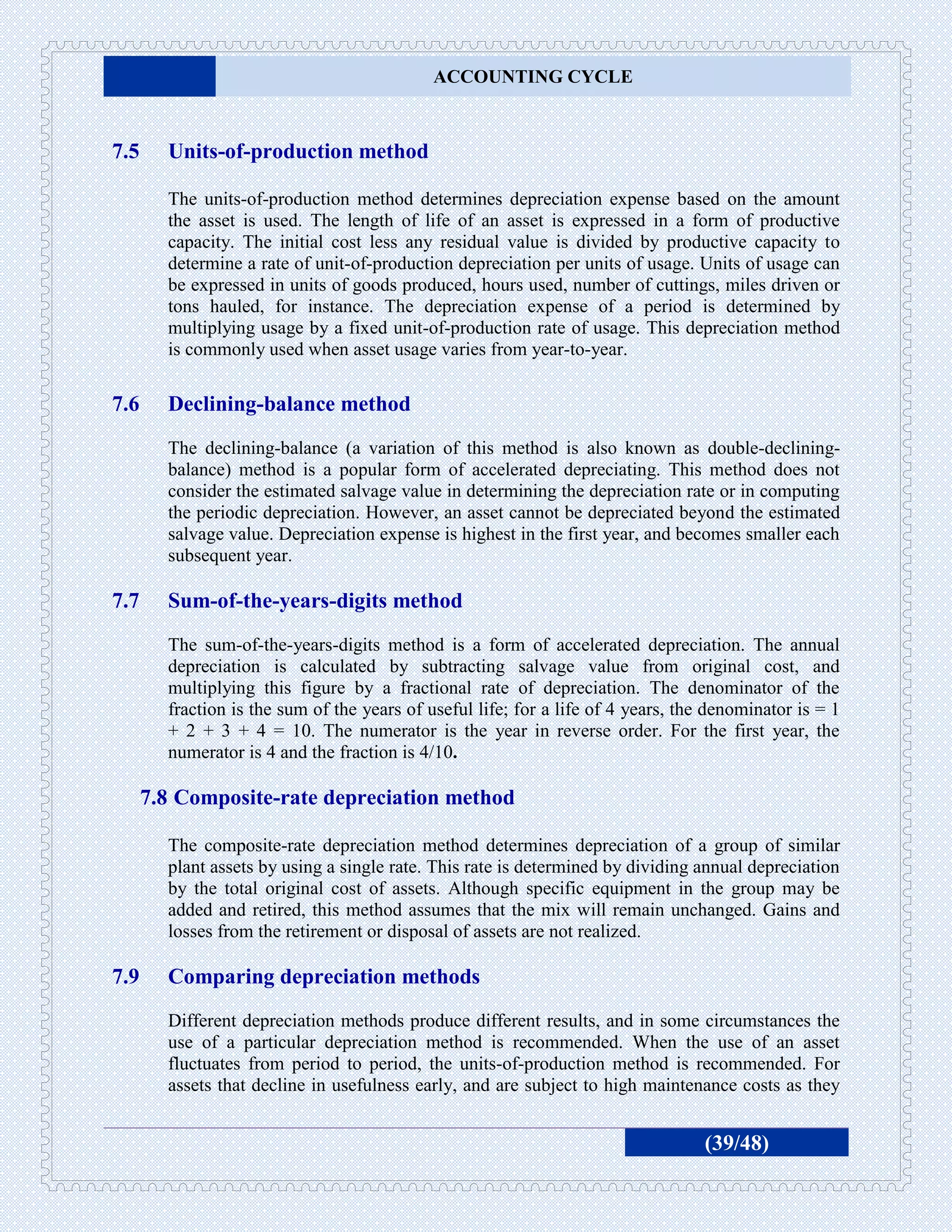 ACCOUNTING CYCLE



7.5     Units-of-production method

        The units-of-production method determines depreciation expense based on the amount
        the asset is used. The length of life of an asset is expressed in a form of productive
        capacity. The initial cost less any residual value is divided by productive capacity to
        determine a rate of unit-of-production depreciation per units of usage. Units of usage can
        be expressed in units of goods produced, hours used, number of cuttings, miles driven or
        tons hauled, for instance. The depreciation expense of a period is determined by
        multiplying usage by a fixed unit-of-production rate of usage. This depreciation method
        is commonly used when asset usage varies from year-to-year.

7.6     Declining-balance method
        The declining-balance (a variation of this method is also known as double-declining-
        balance) method is a popular form of accelerated depreciating. This method does not
        consider the estimated salvage value in determining the depreciation rate or in computing
        the periodic depreciation. However, an asset cannot be depreciated beyond the estimated
        salvage value. Depreciation expense is highest in the first year, and becomes smaller each
        subsequent year.

7.7     Sum-of-the-years-digits method
        The sum-of-the-years-digits method is a form of accelerated depreciation. The annual
        depreciation is calculated by subtracting salvage value from original cost, and
        multiplying this figure by a fractional rate of depreciation. The denominator of the
        fraction is the sum of the years of useful life; for a life of 4 years, the denominator is = 1
        + 2 + 3 + 4 = 10. The numerator is the year in reverse order. For the first year, the
        numerator is 4 and the fraction is 4/10.

      7.8 Composite-rate depreciation method

        The composite-rate depreciation method determines depreciation of a group of similar
        plant assets by using a single rate. This rate is determined by dividing annual depreciation
        by the total original cost of assets. Although specific equipment in the group may be
        added and retired, this method assumes that the mix will remain unchanged. Gains and
        losses from the retirement or disposal of assets are not realized.

7.9     Comparing depreciation methods
        Different depreciation methods produce different results, and in some circumstances the
        use of a particular depreciation method is recommended. When the use of an asset
        fluctuates from period to period, the units-of-production method is recommended. For
        assets that decline in usefulness early, and are subject to high maintenance costs as they


                                                                                   (39/48)
 