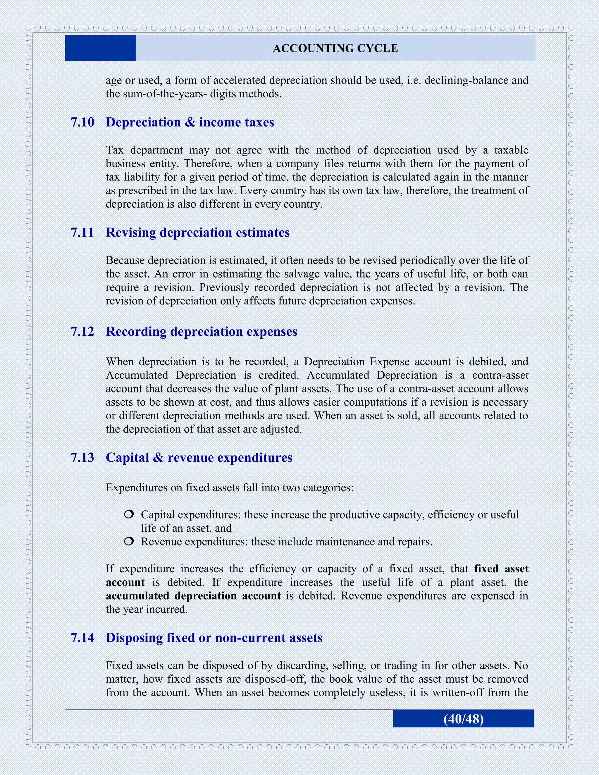 ACCOUNTING CYCLE

     age or used, a form of accelerated depreciation should be used, i.e. declining-balance and
     the sum-of-the-years- digits methods.

7.10 Depreciation & income taxes
     Tax department may not agree with the method of depreciation used by a taxable
     business entity. Therefore, when a company files returns with them for the payment of
     tax liability for a given period of time, the depreciation is calculated again in the manner
     as prescribed in the tax law. Every country has its own tax law, therefore, the treatment of
     depreciation is also different in every country.

7.11 Revising depreciation estimates
     Because depreciation is estimated, it often needs to be revised periodically over the life of
     the asset. An error in estimating the salvage value, the years of useful life, or both can
     require a revision. Previously recorded depreciation is not affected by a revision. The
     revision of depreciation only affects future depreciation expenses.

7.12 Recording depreciation expenses

     When depreciation is to be recorded, a Depreciation Expense account is debited, and
     Accumulated Depreciation is credited. Accumulated Depreciation is a contra-asset
     account that decreases the value of plant assets. The use of a contra-asset account allows
     assets to be shown at cost, and thus allows easier computations if a revision is necessary
     or different depreciation methods are used. When an asset is sold, all accounts related to
     the depreciation of that asset are adjusted.

7.13 Capital & revenue expenditures

     Expenditures on fixed assets fall into two categories:

         Capital expenditures: these increase the productive capacity, efficiency or useful
          life of an asset, and
         Revenue expenditures: these include maintenance and repairs.

     If expenditure increases the efficiency or capacity of a fixed asset, that fixed asset
     account is debited. If expenditure increases the useful life of a plant asset, the
     accumulated depreciation account is debited. Revenue expenditures are expensed in
     the year incurred.

7.14 Disposing fixed or non-current assets
     Fixed assets can be disposed of by discarding, selling, or trading in for other assets. No
     matter, how fixed assets are disposed-off, the book value of the asset must be removed
     from the account. When an asset becomes completely useless, it is written-off from the

                                                                               (40/48)
 