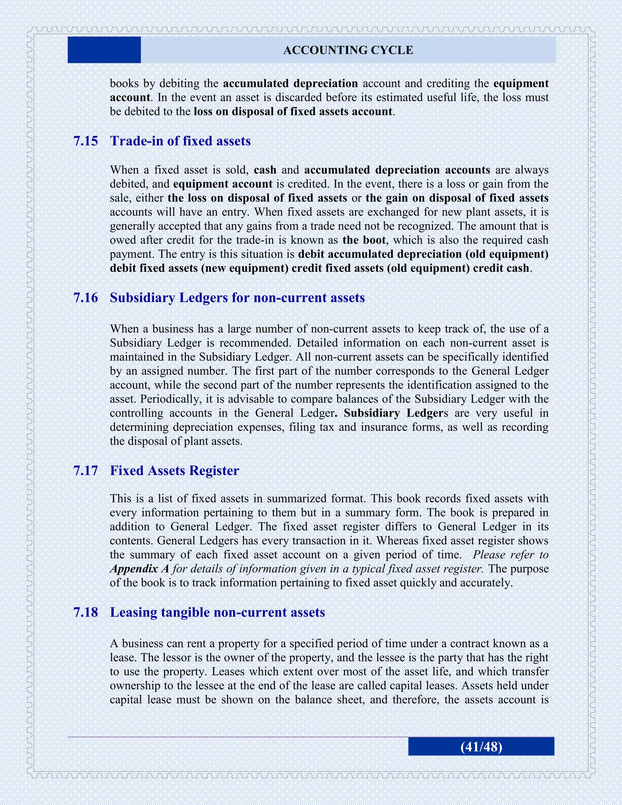 ACCOUNTING CYCLE

     books by debiting the accumulated depreciation account and crediting the equipment
     account. In the event an asset is discarded before its estimated useful life, the loss must
     be debited to the loss on disposal of fixed assets account.

7.15 Trade-in of fixed assets
     When a fixed asset is sold, cash and accumulated depreciation accounts are always
     debited, and equipment account is credited. In the event, there is a loss or gain from the
     sale, either the loss on disposal of fixed assets or the gain on disposal of fixed assets
     accounts will have an entry. When fixed assets are exchanged for new plant assets, it is
     generally accepted that any gains from a trade need not be recognized. The amount that is
     owed after credit for the trade-in is known as the boot, which is also the required cash
     payment. The entry is this situation is debit accumulated depreciation (old equipment)
     debit fixed assets (new equipment) credit fixed assets (old equipment) credit cash.

7.16 Subsidiary Ledgers for non-current assets

     When a business has a large number of non-current assets to keep track of, the use of a
     Subsidiary Ledger is recommended. Detailed information on each non-current asset is
     maintained in the Subsidiary Ledger. All non-current assets can be specifically identified
     by an assigned number. The first part of the number corresponds to the General Ledger
     account, while the second part of the number represents the identification assigned to the
     asset. Periodically, it is advisable to compare balances of the Subsidiary Ledger with the
     controlling accounts in the General Ledger. Subsidiary Ledgers are very useful in
     determining depreciation expenses, filing tax and insurance forms, as well as recording
     the disposal of plant assets.

7.17 Fixed Assets Register
     This is a list of fixed assets in summarized format. This book records fixed assets with
     every information pertaining to them but in a summary form. The book is prepared in
     addition to General Ledger. The fixed asset register differs to General Ledger in its
     contents. General Ledgers has every transaction in it. Whereas fixed asset register shows
     the summary of each fixed asset account on a given period of time. Please refer to
     Appendix A for details of information given in a typical fixed asset register. The purpose
     of the book is to track information pertaining to fixed asset quickly and accurately.

7.18 Leasing tangible non-current assets

     A business can rent a property for a specified period of time under a contract known as a
     lease. The lessor is the owner of the property, and the lessee is the party that has the right
     to use the property. Leases which extent over most of the asset life, and which transfer
     ownership to the lessee at the end of the lease are called capital leases. Assets held under
     capital lease must be shown on the balance sheet, and therefore, the assets account is


                                                                                (41/48)
 