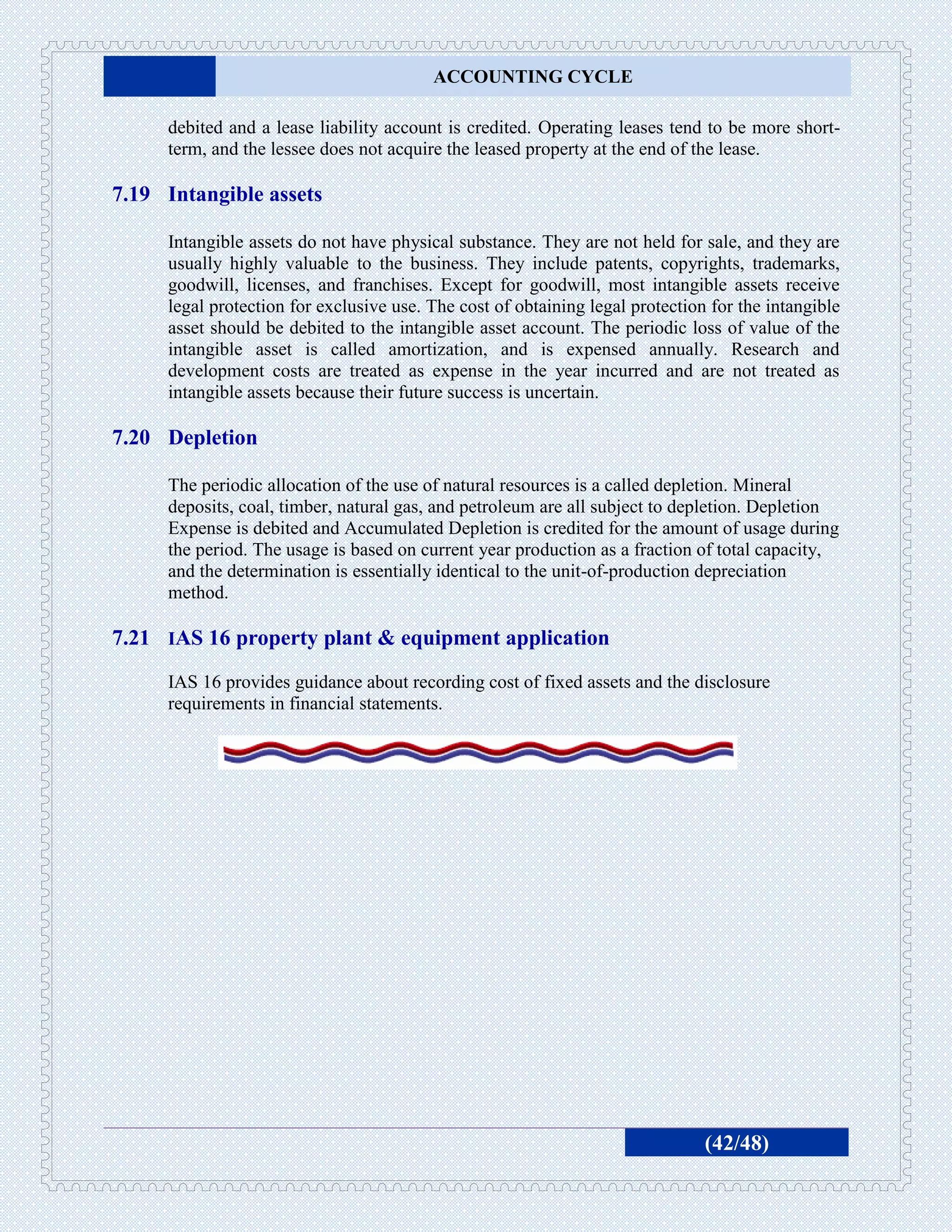ACCOUNTING CYCLE

     debited and a lease liability account is credited. Operating leases tend to be more short-
     term, and the lessee does not acquire the leased property at the end of the lease.

7.19 Intangible assets

     Intangible assets do not have physical substance. They are not held for sale, and they are
     usually highly valuable to the business. They include patents, copyrights, trademarks,
     goodwill, licenses, and franchises. Except for goodwill, most intangible assets receive
     legal protection for exclusive use. The cost of obtaining legal protection for the intangible
     asset should be debited to the intangible asset account. The periodic loss of value of the
     intangible asset is called amortization, and is expensed annually. Research and
     development costs are treated as expense in the year incurred and are not treated as
     intangible assets because their future success is uncertain.

7.20 Depletion

     The periodic allocation of the use of natural resources is a called depletion. Mineral
     deposits, coal, timber, natural gas, and petroleum are all subject to depletion. Depletion
     Expense is debited and Accumulated Depletion is credited for the amount of usage during
     the period. The usage is based on current year production as a fraction of total capacity,
     and the determination is essentially identical to the unit-of-production depreciation
     method.

7.21 IAS 16 property plant & equipment application
     IAS 16 provides guidance about recording cost of fixed assets and the disclosure
     requirements in financial statements.




                                                                               (42/48)
 