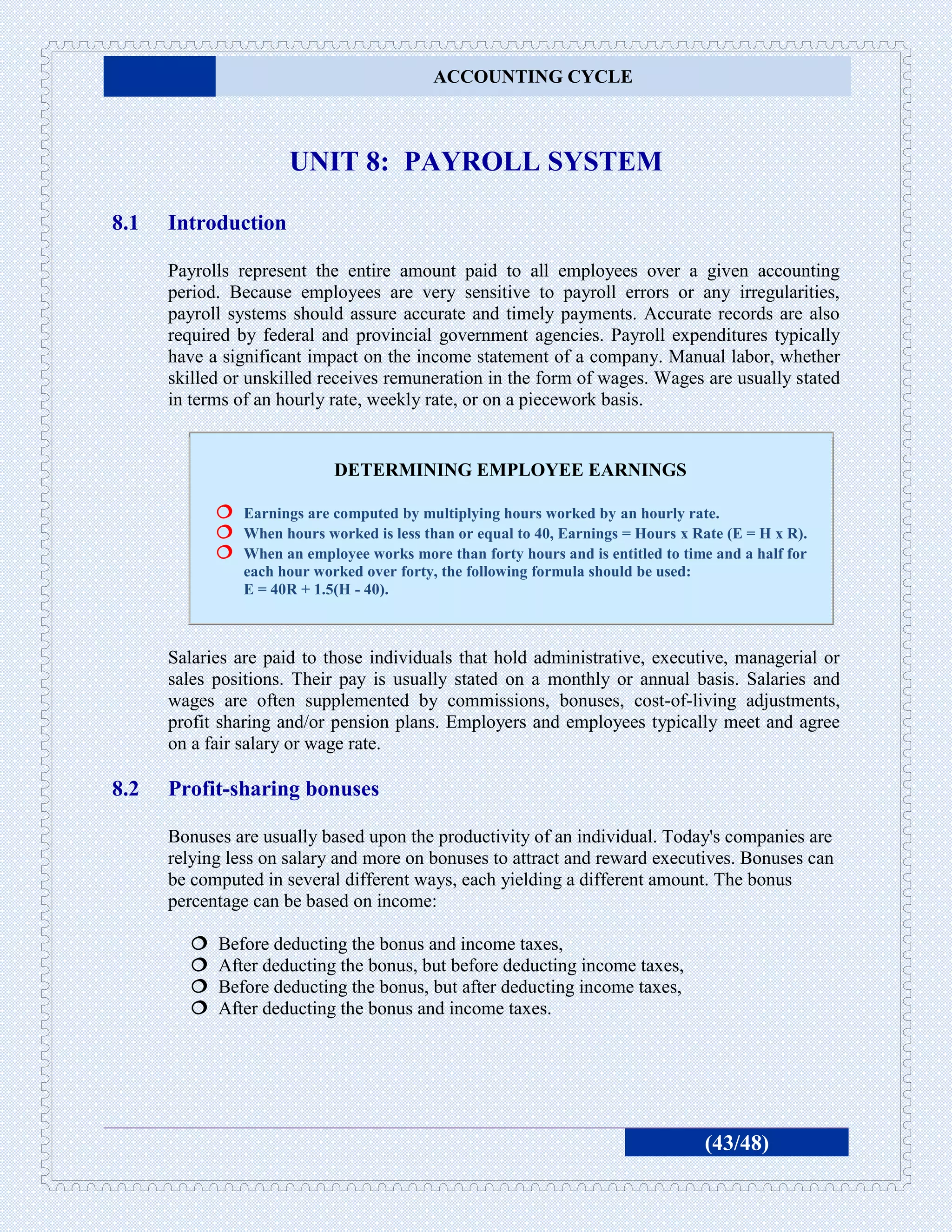 ACCOUNTING CYCLE



                      UNIT 8: PAYROLL SYSTEM

8.1   Introduction

      Payrolls represent the entire amount paid to all employees over a given accounting
      period. Because employees are very sensitive to payroll errors or any irregularities,
      payroll systems should assure accurate and timely payments. Accurate records are also
      required by federal and provincial government agencies. Payroll expenditures typically
      have a significant impact on the income statement of a company. Manual labor, whether
      skilled or unskilled receives remuneration in the form of wages. Wages are usually stated
      in terms of an hourly rate, weekly rate, or on a piecework basis.


                             DETERMINING EMPLOYEE EARNINGS

             Earnings are computed by multiplying hours worked by an hourly rate.
             When hours worked is less than or equal to 40, Earnings = Hours x Rate (E = H x R).
             When an employee works more than forty hours and is entitled to time and a half for
                each hour worked over forty, the following formula should be used:
                E = 40R + 1.5(H - 40).



      Salaries are paid to those individuals that hold administrative, executive, managerial or
      sales positions. Their pay is usually stated on a monthly or annual basis. Salaries and
      wages are often supplemented by commissions, bonuses, cost-of-living adjustments,
      profit sharing and/or pension plans. Employers and employees typically meet and agree
      on a fair salary or wage rate.

8.2   Profit-sharing bonuses

      Bonuses are usually based upon the productivity of an individual. Today's companies are
      relying less on salary and more on bonuses to attract and reward executives. Bonuses can
      be computed in several different ways, each yielding a different amount. The bonus
      percentage can be based on income:

           Before deducting the bonus and income taxes,
           After deducting the bonus, but before deducting income taxes,
           Before deducting the bonus, but after deducting income taxes,
           After deducting the bonus and income taxes.




                                                                                     (43/48)
 