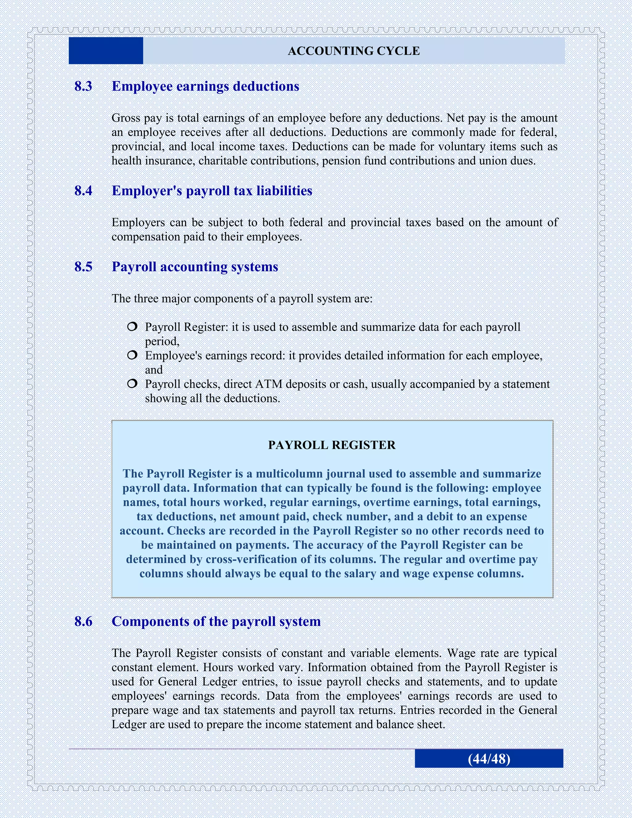 ACCOUNTING CYCLE

8.3   Employee earnings deductions

      Gross pay is total earnings of an employee before any deductions. Net pay is the amount
      an employee receives after all deductions. Deductions are commonly made for federal,
      provincial, and local income taxes. Deductions can be made for voluntary items such as
      health insurance, charitable contributions, pension fund contributions and union dues.

8.4   Employer's payroll tax liabilities

      Employers can be subject to both federal and provincial taxes based on the amount of
      compensation paid to their employees.

8.5   Payroll accounting systems

      The three major components of a payroll system are:

         Payroll Register: it is used to assemble and summarize data for each payroll
          period,
         Employee's earnings record: it provides detailed information for each employee,
          and
         Payroll checks, direct ATM deposits or cash, usually accompanied by a statement
          showing all the deductions.


                                    PAYROLL REGISTER

       The Payroll Register is a multicolumn journal used to assemble and summarize
       payroll data. Information that can typically be found is the following: employee
        names, total hours worked, regular earnings, overtime earnings, total earnings,
          tax deductions, net amount paid, check number, and a debit to an expense
       account. Checks are recorded in the Payroll Register so no other records need to
           be maintained on payments. The accuracy of the Payroll Register can be
        determined by cross-verification of its columns. The regular and overtime pay
           columns should always be equal to the salary and wage expense columns.


8.6   Components of the payroll system

      The Payroll Register consists of constant and variable elements. Wage rate are typical
      constant element. Hours worked vary. Information obtained from the Payroll Register is
      used for General Ledger entries, to issue payroll checks and statements, and to update
      employees' earnings records. Data from the employees' earnings records are used to
      prepare wage and tax statements and payroll tax returns. Entries recorded in the General
      Ledger are used to prepare the income statement and balance sheet.

                                                                            (44/48)
 