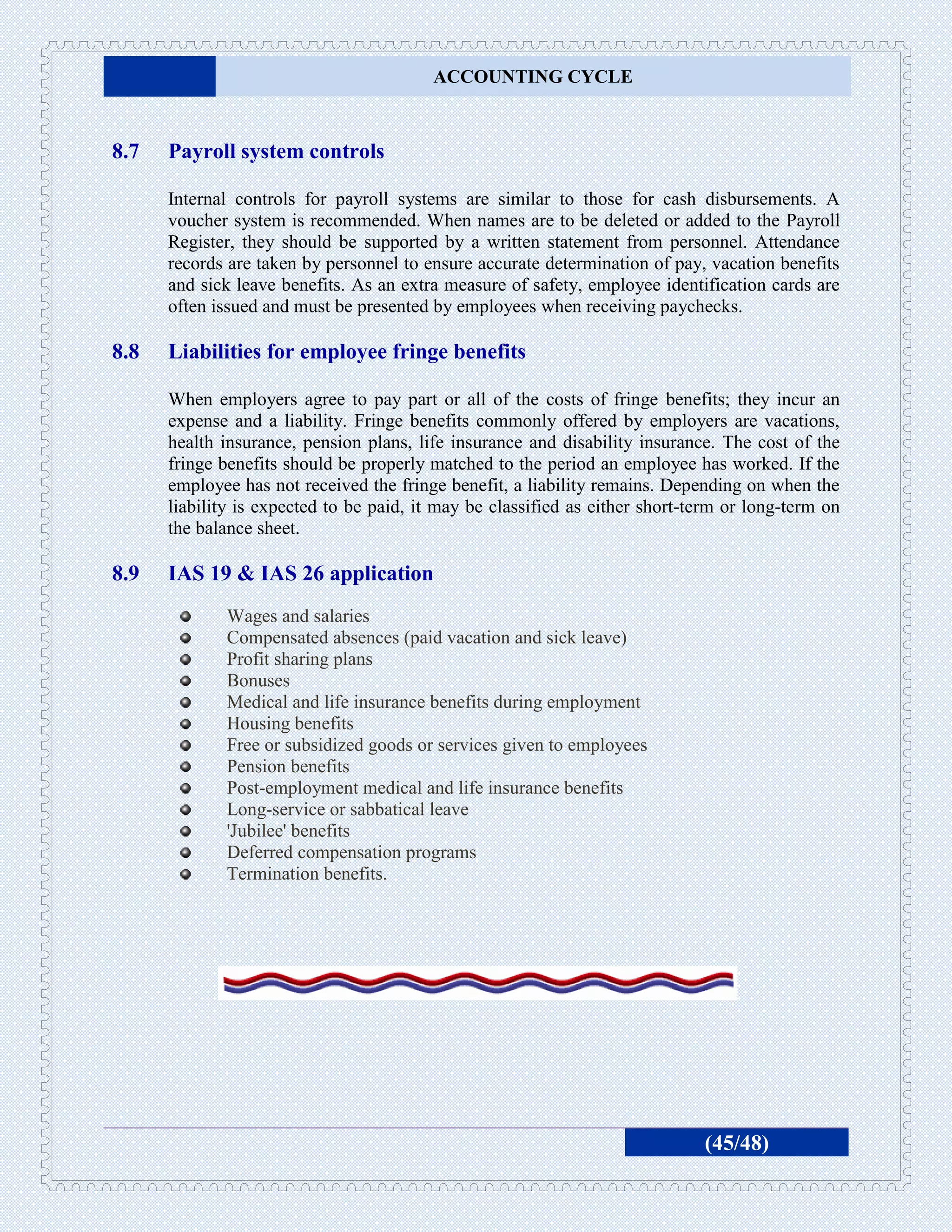 ACCOUNTING CYCLE



8.7   Payroll system controls

      Internal controls for payroll systems are similar to those for cash disbursements. A
      voucher system is recommended. When names are to be deleted or added to the Payroll
      Register, they should be supported by a written statement from personnel. Attendance
      records are taken by personnel to ensure accurate determination of pay, vacation benefits
      and sick leave benefits. As an extra measure of safety, employee identification cards are
      often issued and must be presented by employees when receiving paychecks.

8.8   Liabilities for employee fringe benefits

      When employers agree to pay part or all of the costs of fringe benefits; they incur an
      expense and a liability. Fringe benefits commonly offered by employers are vacations,
      health insurance, pension plans, life insurance and disability insurance. The cost of the
      fringe benefits should be properly matched to the period an employee has worked. If the
      employee has not received the fringe benefit, a liability remains. Depending on when the
      liability is expected to be paid, it may be classified as either short-term or long-term on
      the balance sheet.

8.9   IAS 19 & IAS 26 application
             Wages and salaries
             Compensated absences (paid vacation and sick leave)
             Profit sharing plans
             Bonuses
             Medical and life insurance benefits during employment
             Housing benefits
             Free or subsidized goods or services given to employees
             Pension benefits
             Post-employment medical and life insurance benefits
             Long-service or sabbatical leave
             'Jubilee' benefits
             Deferred compensation programs
             Termination benefits.




                                                                              (45/48)
 