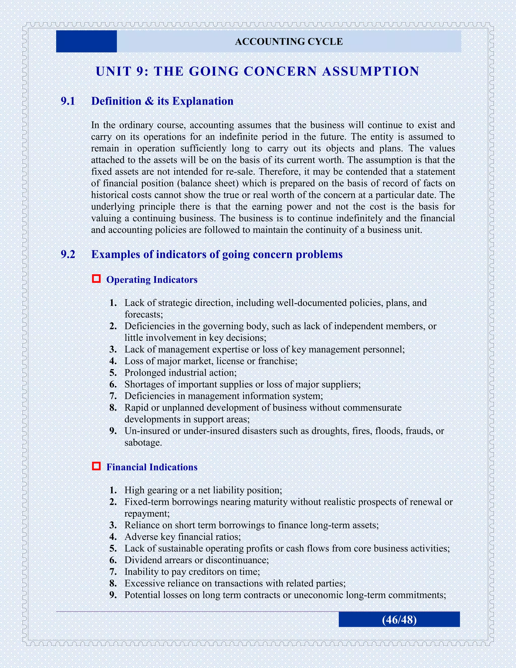 ACCOUNTING CYCLE


       UNIT 9: THE GOING CONCERN ASSUMPTION

9.1   Definition & its Explanation
      In the ordinary course, accounting assumes that the business will continue to exist and
      carry on its operations for an indefinite period in the future. The entity is assumed to
      remain in operation sufficiently long to carry out its objects and plans. The values
      attached to the assets will be on the basis of its current worth. The assumption is that the
      fixed assets are not intended for re-sale. Therefore, it may be contended that a statement
      of financial position (balance sheet) which is prepared on the basis of record of facts on
      historical costs cannot show the true or real worth of the concern at a particular date. The
      underlying principle there is that the earning power and not the cost is the basis for
      valuing a continuing business. The business is to continue indefinitely and the financial
      and accounting policies are followed to maintain the continuity of a business unit.

9.2   Examples of indicators of going concern problems

       Operating Indicators
          1. Lack of strategic direction, including well-documented policies, plans, and
             forecasts;
          2. Deficiencies in the governing body, such as lack of independent members, or
             little involvement in key decisions;
          3. Lack of management expertise or loss of key management personnel;
          4. Loss of major market, license or franchise;
          5. Prolonged industrial action;
          6. Shortages of important supplies or loss of major suppliers;
          7. Deficiencies in management information system;
          8. Rapid or unplanned development of business without commensurate
             developments in support areas;
          9. Un-insured or under-insured disasters such as droughts, fires, floods, frauds, or
             sabotage.

       Financial Indications
          1. High gearing or a net liability position;
          2. Fixed-term borrowings nearing maturity without realistic prospects of renewal or
             repayment;
          3. Reliance on short term borrowings to finance long-term assets;
          4. Adverse key financial ratios;
          5. Lack of sustainable operating profits or cash flows from core business activities;
          6. Dividend arrears or discontinuance;
          7. Inability to pay creditors on time;
          8. Excessive reliance on transactions with related parties;
          9. Potential losses on long term contracts or uneconomic long-term commitments;

                                                                               (46/48)
 