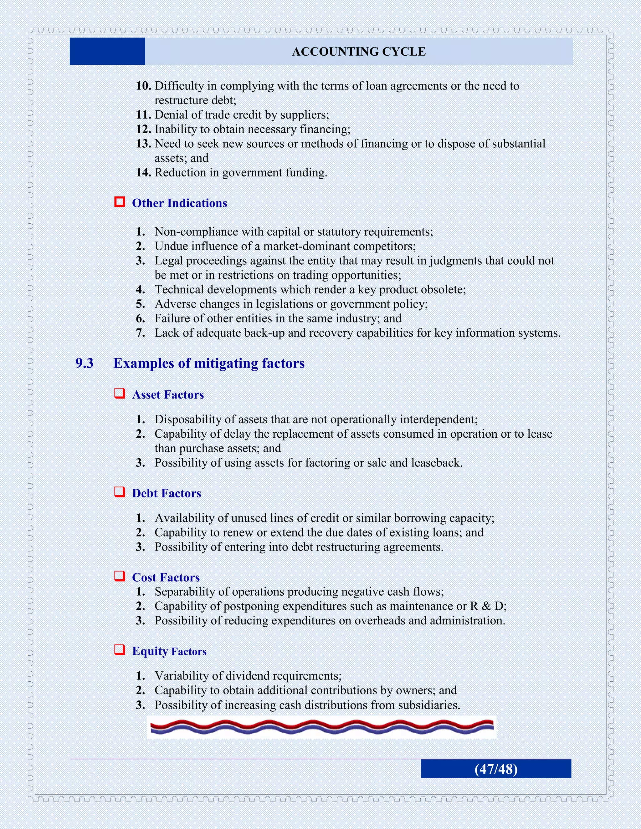 ACCOUNTING CYCLE

         10. Difficulty in complying with the terms of loan agreements or the need to
             restructure debt;
         11. Denial of trade credit by suppliers;
         12. Inability to obtain necessary financing;
         13. Need to seek new sources or methods of financing or to dispose of substantial
             assets; and
         14. Reduction in government funding.

       Other Indications
         1. Non-compliance with capital or statutory requirements;
         2. Undue influence of a market-dominant competitors;
         3. Legal proceedings against the entity that may result in judgments that could not
            be met or in restrictions on trading opportunities;
         4. Technical developments which render a key product obsolete;
         5. Adverse changes in legislations or government policy;
         6. Failure of other entities in the same industry; and
         7. Lack of adequate back-up and recovery capabilities for key information systems.

9.3   Examples of mitigating factors

       Asset Factors
         1. Disposability of assets that are not operationally interdependent;
         2. Capability of delay the replacement of assets consumed in operation or to lease
            than purchase assets; and
         3. Possibility of using assets for factoring or sale and leaseback.

       Debt Factors
         1. Availability of unused lines of credit or similar borrowing capacity;
         2. Capability to renew or extend the due dates of existing loans; and
         3. Possibility of entering into debt restructuring agreements.

       Cost Factors
         1. Separability of operations producing negative cash flows;
         2. Capability of postponing expenditures such as maintenance or R & D;
         3. Possibility of reducing expenditures on overheads and administration.

       Equity Factors
         1. Variability of dividend requirements;
         2. Capability to obtain additional contributions by owners; and
         3. Possibility of increasing cash distributions from subsidiaries.




                                                                              (47/48)
 