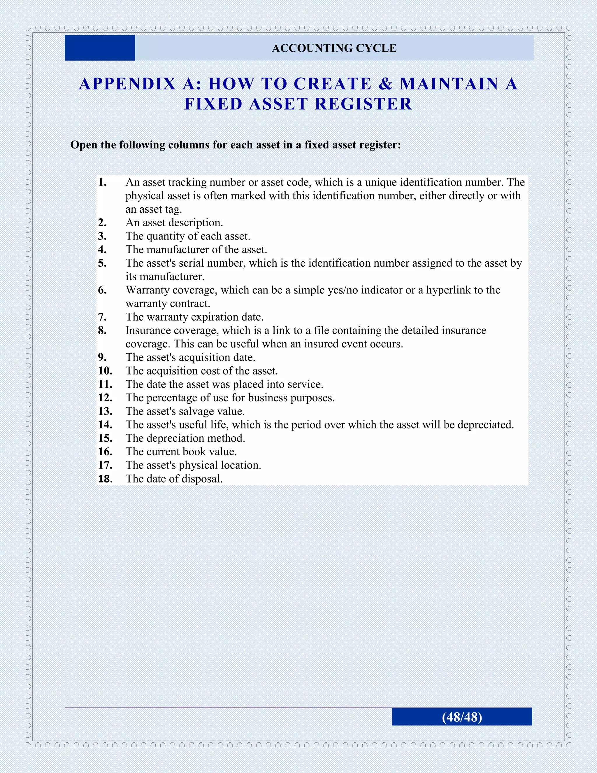 ACCOUNTING CYCLE


 APPENDIX A: HOW TO CREATE & MAINTAIN A
          FIXED ASSET REGISTER

Open the following columns for each asset in a fixed asset register:


     1.    An asset tracking number or asset code, which is a unique identification number. The
           physical asset is often marked with this identification number, either directly or with
           an asset tag.
     2.    An asset description.
     3.    The quantity of each asset.
     4.    The manufacturer of the asset.
     5.    The asset's serial number, which is the identification number assigned to the asset by
           its manufacturer.
     6.    Warranty coverage, which can be a simple yes/no indicator or a hyperlink to the
           warranty contract.
     7.    The warranty expiration date.
     8.    Insurance coverage, which is a link to a file containing the detailed insurance
           coverage. This can be useful when an insured event occurs.
     9.    The asset's acquisition date.
     10.   The acquisition cost of the asset.
     11.   The date the asset was placed into service.
     12.   The percentage of use for business purposes.
     13.   The asset's salvage value.
     14.   The asset's useful life, which is the period over which the asset will be depreciated.
     15.   The depreciation method.
     16.   The current book value.
     17.   The asset's physical location.
     18.   The date of disposal.




                                                                               (48/48)
 