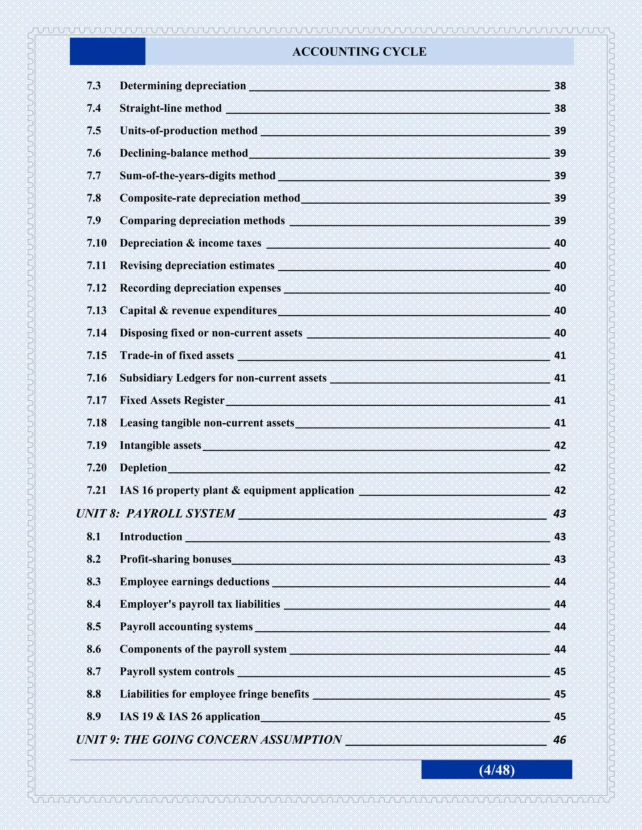 ACCOUNTING CYCLE

 7.3    Determining depreciation ____________________________________________________ 38
 7.4    Straight-line method ________________________________________________________ 38
 7.5    Units-of-production method __________________________________________________ 39
 7.6    Declining-balance method ____________________________________________________ 39
 7.7    Sum-of-the-years-digits method _______________________________________________ 39
 7.8    Composite-rate depreciation method ___________________________________________ 39
 7.9    Comparing depreciation methods _____________________________________________ 39
 7.10   Depreciation & income taxes _________________________________________________ 40
 7.11   Revising depreciation estimates _______________________________________________ 40
 7.12   Recording depreciation expenses ______________________________________________ 40
 7.13   Capital & revenue expenditures _______________________________________________ 40
 7.14   Disposing fixed or non-current assets __________________________________________ 40
 7.15   Trade-in of fixed assets ______________________________________________________ 41
 7.16   Subsidiary Ledgers for non-current assets ______________________________________ 41
 7.17   Fixed Assets Register ________________________________________________________ 41
 7.18   Leasing tangible non-current assets ____________________________________________ 41
 7.19   Intangible assets ____________________________________________________________ 42
 7.20   Depletion __________________________________________________________________ 42
 7.21   IAS 16 property plant & equipment application _________________________________ 42

UNIT 8: PAYROLL SYSTEM _________________________________________________ 43
 8.1    Introduction _______________________________________________________________ 43
 8.2    Profit-sharing bonuses_______________________________________________________ 43
 8.3    Employee earnings deductions ________________________________________________ 44
 8.4    Employer's payroll tax liabilities ______________________________________________ 44
 8.5    Payroll accounting systems ___________________________________________________ 44
 8.6    Components of the payroll system _____________________________________________ 44
 8.7    Payroll system controls ______________________________________________________ 45
 8.8    Liabilities for employee fringe benefits _________________________________________ 45
 8.9    IAS 19 & IAS 26 application__________________________________________________ 45

UNIT 9: THE GOING CONCERN ASSUMPTION ________________________________ 46

                                                                            (4/48)
 