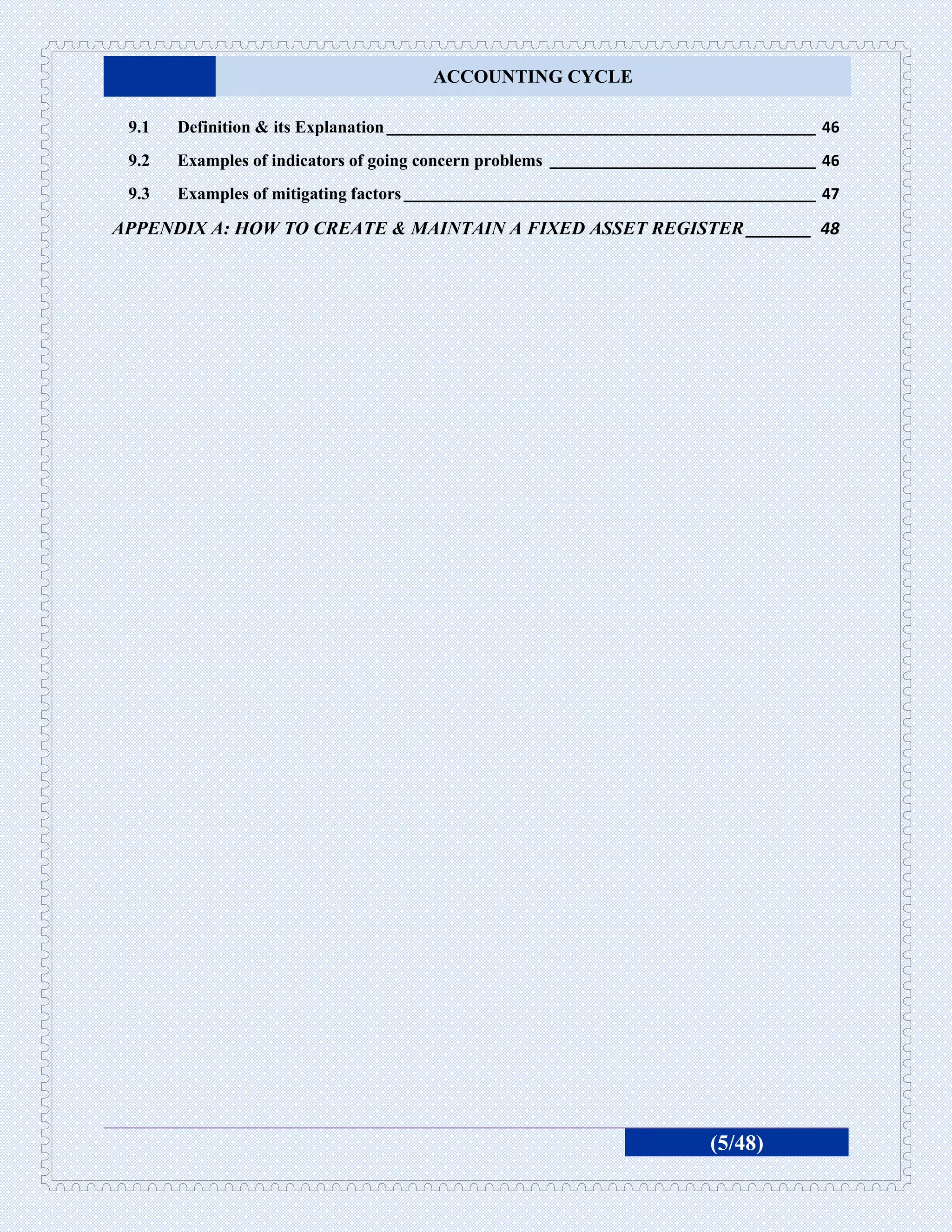 ACCOUNTING CYCLE

 9.1   Definition & its Explanation __________________________________________________ 46
 9.2   Examples of indicators of going concern problems _______________________________ 46
 9.3   Examples of mitigating factors ________________________________________________ 47

APPENDIX A: HOW TO CREATE & MAINTAIN A FIXED ASSET REGISTER _______ 48




                                                                         (5/48)
 