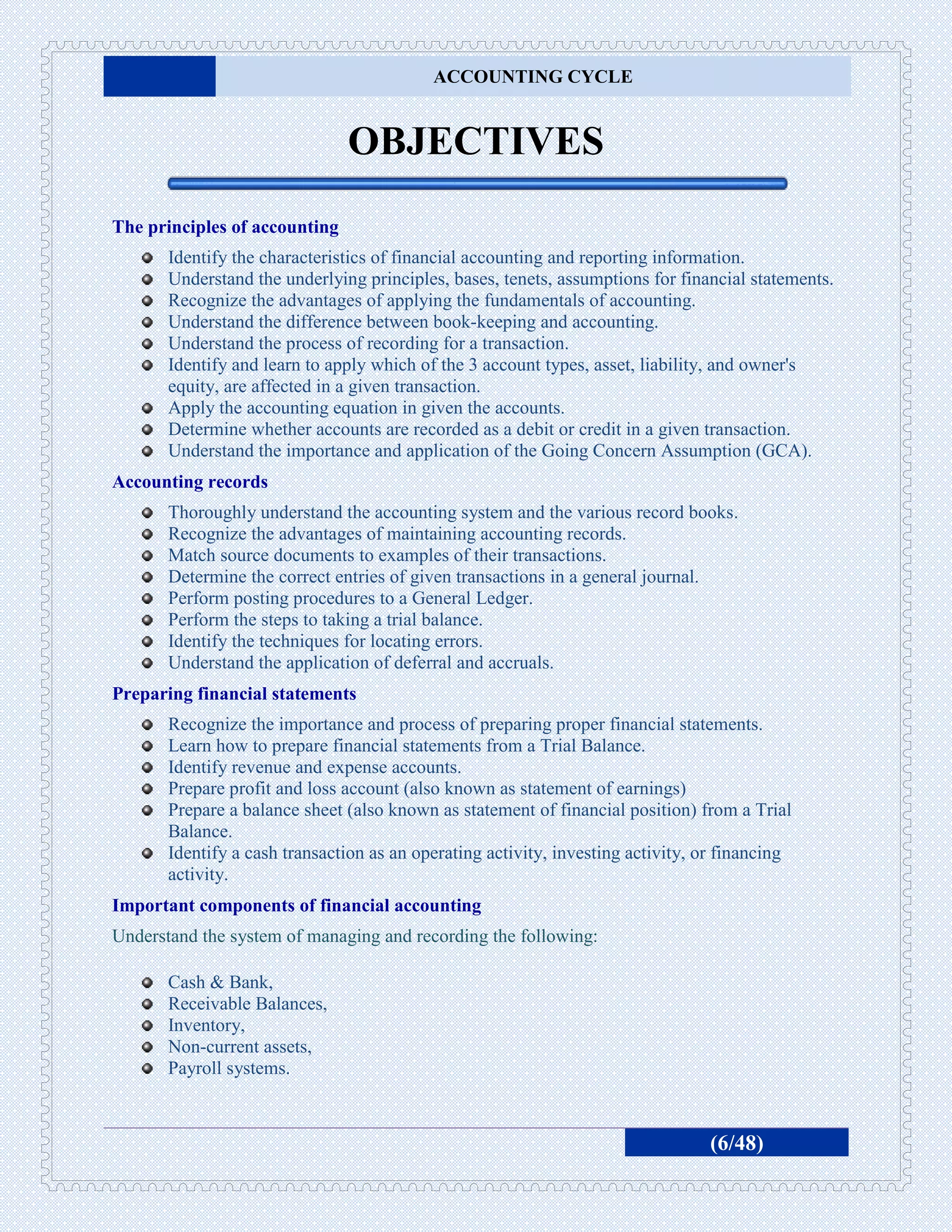 ACCOUNTING CYCLE


                               OBJECTIVES
The principles of accounting
       Identify the characteristics of financial accounting and reporting information.
       Understand the underlying principles, bases, tenets, assumptions for financial statements.
       Recognize the advantages of applying the fundamentals of accounting.
       Understand the difference between book-keeping and accounting.
       Understand the process of recording for a transaction.
       Identify and learn to apply which of the 3 account types, asset, liability, and owner's
       equity, are affected in a given transaction.
       Apply the accounting equation in given the accounts.
       Determine whether accounts are recorded as a debit or credit in a given transaction.
       Understand the importance and application of the Going Concern Assumption (GCA).
Accounting records
       Thoroughly understand the accounting system and the various record books.
       Recognize the advantages of maintaining accounting records.
       Match source documents to examples of their transactions.
       Determine the correct entries of given transactions in a general journal.
       Perform posting procedures to a General Ledger.
       Perform the steps to taking a trial balance.
       Identify the techniques for locating errors.
       Understand the application of deferral and accruals.
Preparing financial statements
       Recognize the importance and process of preparing proper financial statements.
       Learn how to prepare financial statements from a Trial Balance.
       Identify revenue and expense accounts.
       Prepare profit and loss account (also known as statement of earnings)
       Prepare a balance sheet (also known as statement of financial position) from a Trial
       Balance.
       Identify a cash transaction as an operating activity, investing activity, or financing
       activity.
Important components of financial accounting
Understand the system of managing and recording the following:

       Cash & Bank,
       Receivable Balances,
       Inventory,
       Non-current assets,
       Payroll systems.



                                                                                 (6/48)
 