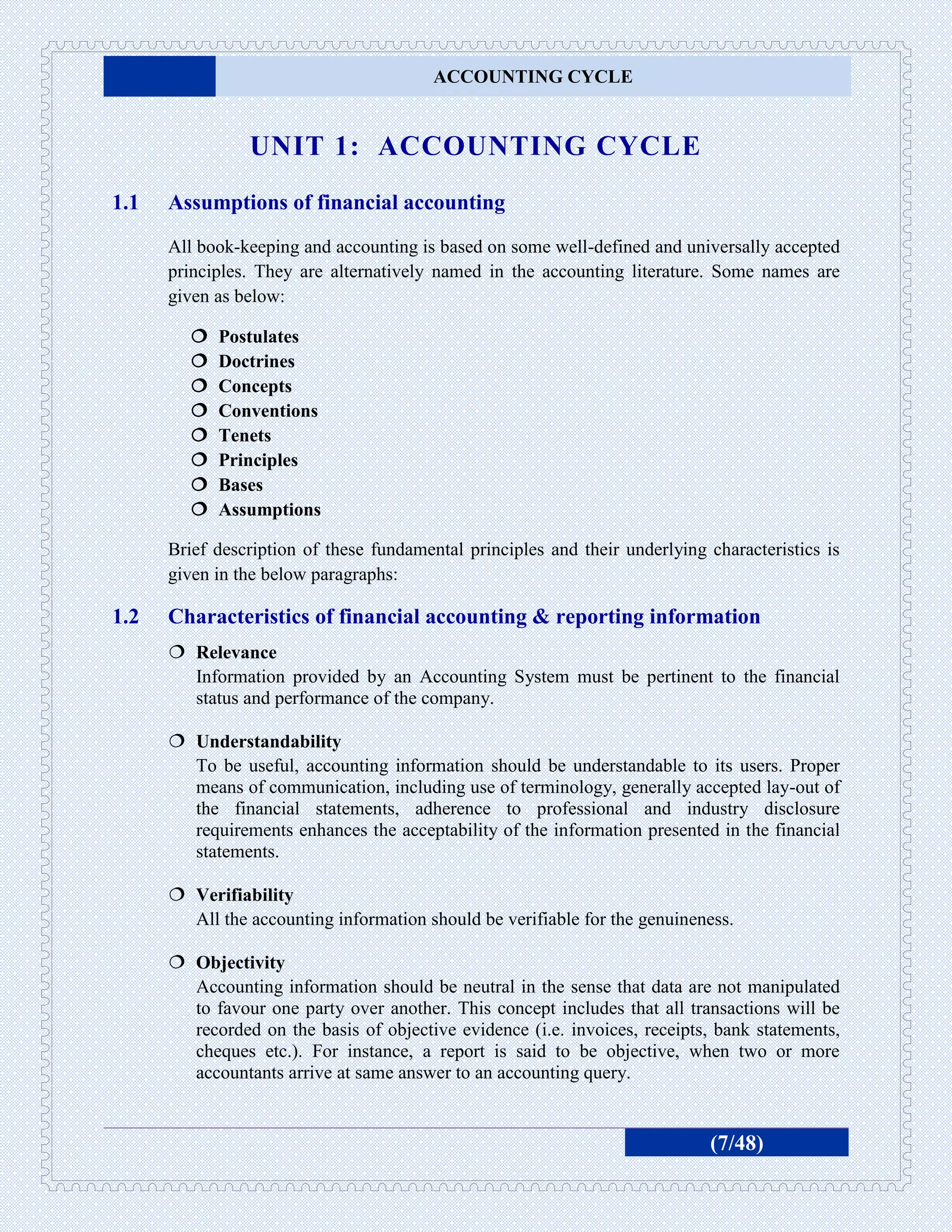 ACCOUNTING CYCLE


                UNIT 1: ACCOUNTING CYCLE
1.1   Assumptions of financial accounting
      All book-keeping and accounting is based on some well-defined and universally accepted
      principles. They are alternatively named in the accounting literature. Some names are
      given as below:

           Postulates
           Doctrines
           Concepts
           Conventions
           Tenets
           Principles
           Bases
           Assumptions

      Brief description of these fundamental principles and their underlying characteristics is
      given in the below paragraphs:

1.2   Characteristics of financial accounting & reporting information
       Relevance
        Information provided by an Accounting System must be pertinent to the financial
        status and performance of the company.

       Understandability
        To be useful, accounting information should be understandable to its users. Proper
        means of communication, including use of terminology, generally accepted lay-out of
        the financial statements, adherence to professional and industry disclosure
        requirements enhances the acceptability of the information presented in the financial
        statements.

       Verifiability
        All the accounting information should be verifiable for the genuineness.

       Objectivity
        Accounting information should be neutral in the sense that data are not manipulated
        to favour one party over another. This concept includes that all transactions will be
        recorded on the basis of objective evidence (i.e. invoices, receipts, bank statements,
        cheques etc.). For instance, a report is said to be objective, when two or more
        accountants arrive at same answer to an accounting query.


                                                                             (7/48)
 