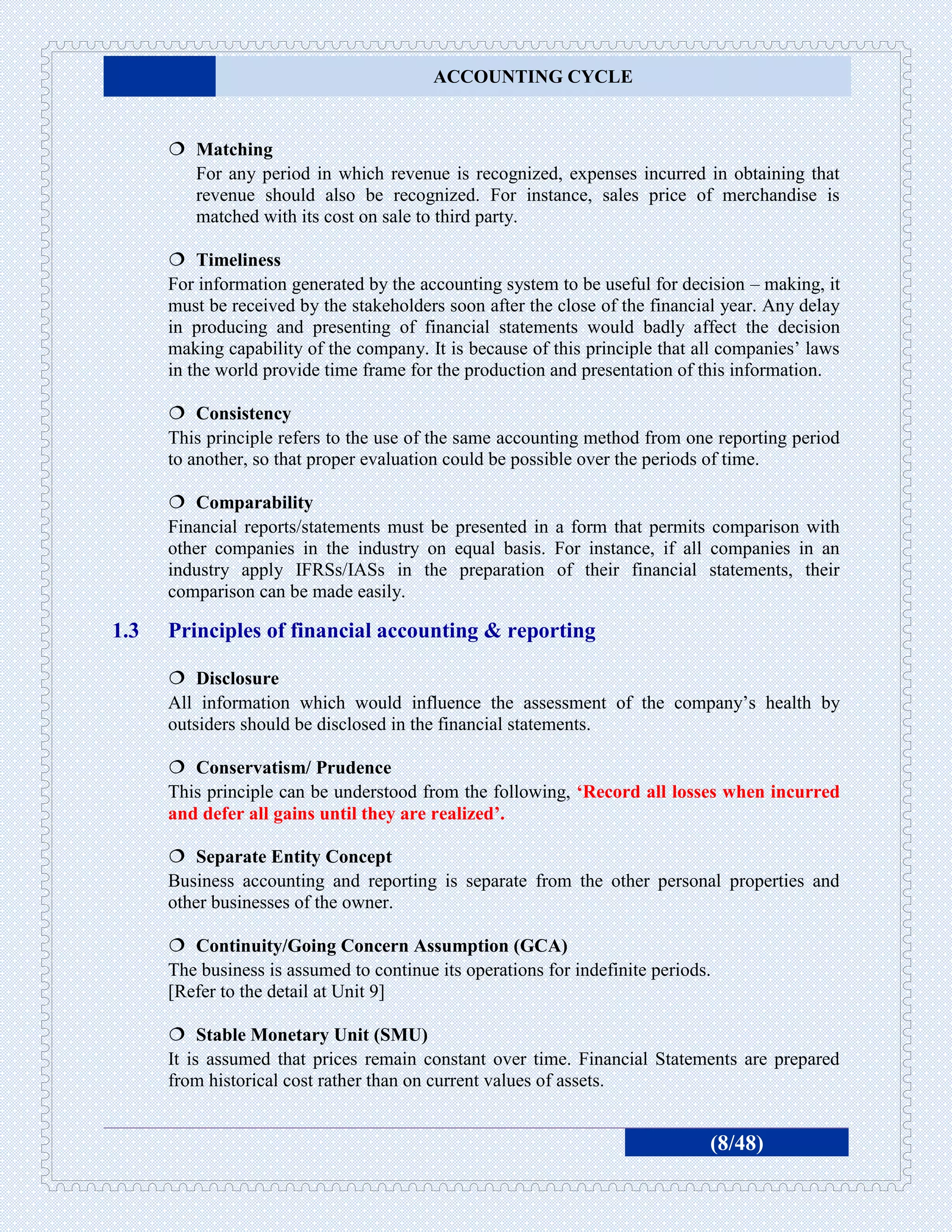 ACCOUNTING CYCLE


       Matching
        For any period in which revenue is recognized, expenses incurred in obtaining that
        revenue should also be recognized. For instance, sales price of merchandise is
        matched with its cost on sale to third party.

       Timeliness
      For information generated by the accounting system to be useful for decision – making, it
      must be received by the stakeholders soon after the close of the financial year. Any delay
      in producing and presenting of financial statements would badly affect the decision
      making capability of the company. It is because of this principle that all companies’ laws
      in the world provide time frame for the production and presentation of this information.

       Consistency
      This principle refers to the use of the same accounting method from one reporting period
      to another, so that proper evaluation could be possible over the periods of time.

       Comparability
      Financial reports/statements must be presented in a form that permits comparison with
      other companies in the industry on equal basis. For instance, if all companies in an
      industry apply IFRSs/IASs in the preparation of their financial statements, their
      comparison can be made easily.

1.3   Principles of financial accounting & reporting

       Disclosure
      All information which would influence the assessment of the company’s health by
      outsiders should be disclosed in the financial statements.

       Conservatism/ Prudence
      This principle can be understood from the following, ‘Record all losses when incurred
      and defer all gains until they are realized’.

       Separate Entity Concept
      Business accounting and reporting is separate from the other personal properties and
      other businesses of the owner.

       Continuity/Going Concern Assumption (GCA)
      The business is assumed to continue its operations for indefinite periods.
      [Refer to the detail at Unit 9]

       Stable Monetary Unit (SMU)
      It is assumed that prices remain constant over time. Financial Statements are prepared
      from historical cost rather than on current values of assets.


                                                                               (8/48)
 
