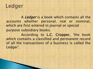 A Ledger is a book which contains all the
accounts whether personal, real or nominal,
which are first entered in journal or special
purpose subsidiary books.
According to L.C. Cropper, „the book
which contains a classified and permanent record
of all the transactions of a business is called the
Ledger‟.

 