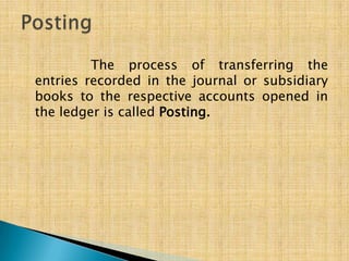 The process of transferring the
entries recorded in the journal or subsidiary
books to the respective accounts opened in
the ledger is called Posting.

 