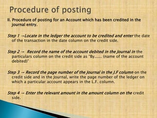 II. Procedure of posting for an Account which has been credited in the
journal entry.

Step 1 →Locate in the ledger the account to be credited and enter the date
of the transaction in the date column on the credit side.

Step 2 → Record the name of the account debited in the Journal in the

particulars column on the credit side as “By...... (name of the account
debited)”

Step 3 → Record the page number of the Journal in the J.F column on the
credit side and in the Journal, write the page number of the ledger on
which a particular account appears in the L.F. column.

Step 4 → Enter the relevant amount in the amount column on the credit
side.

 