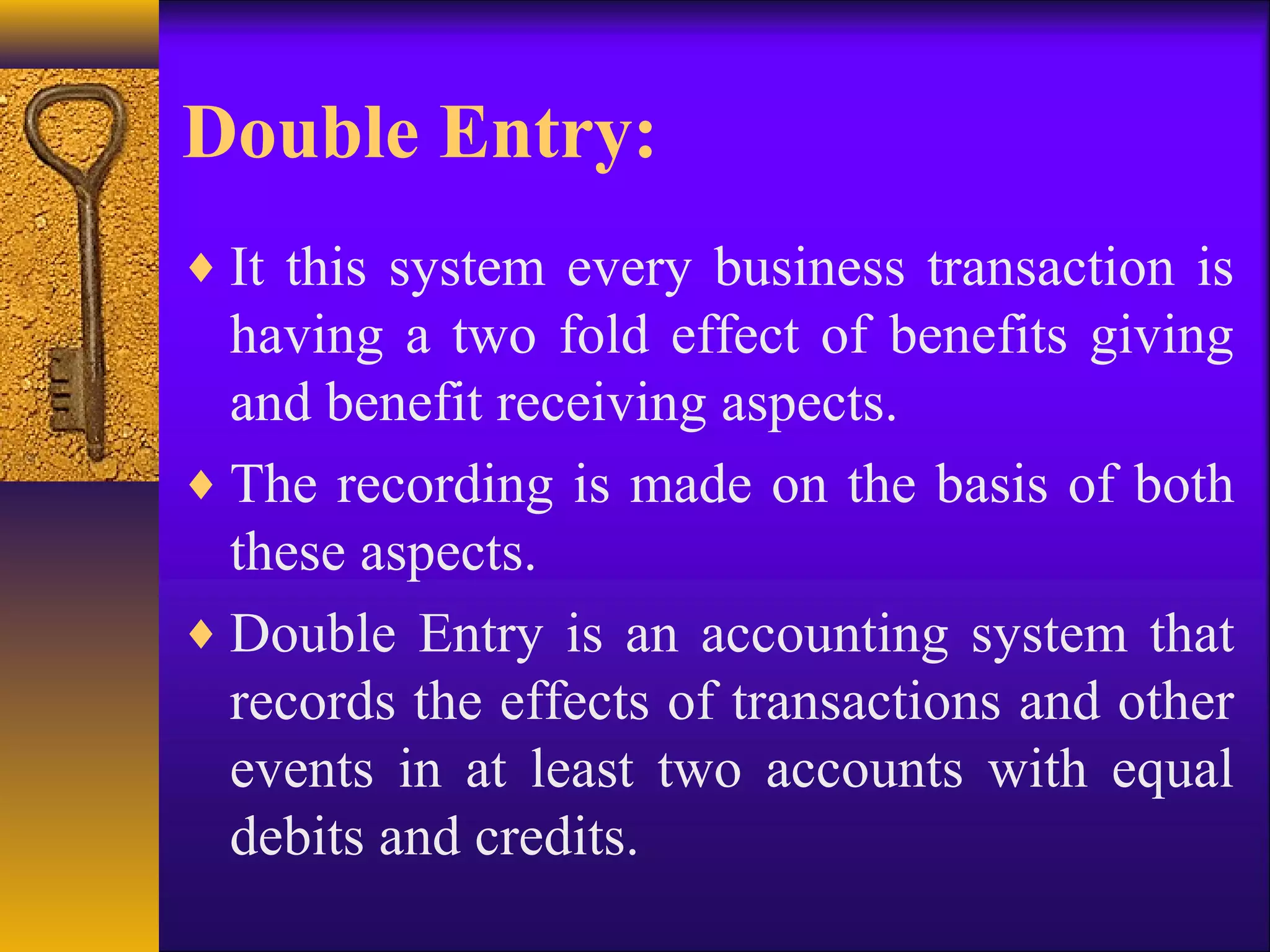 Double Entry:
♦ It this system every business transaction is
having a two fold effect of benefits giving
and benefit receiving aspects.
♦ The recording is made on the basis of both
these aspects.
♦ Double Entry is an accounting system that
records the effects of transactions and other
events in at least two accounts with equal
debits and credits.
 