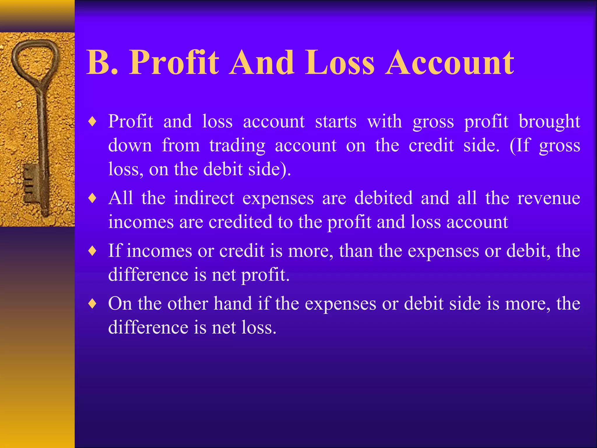B. Profit And Loss Account
♦ Profit and loss account starts with gross profit brought
down from trading account on the credit side. (If gross
loss, on the debit side).
♦ All the indirect expenses are debited and all the revenue
incomes are credited to the profit and loss account
♦ If incomes or credit is more, than the expenses or debit, the
difference is net profit.
♦ On the other hand if the expenses or debit side is more, the
difference is net loss.
 