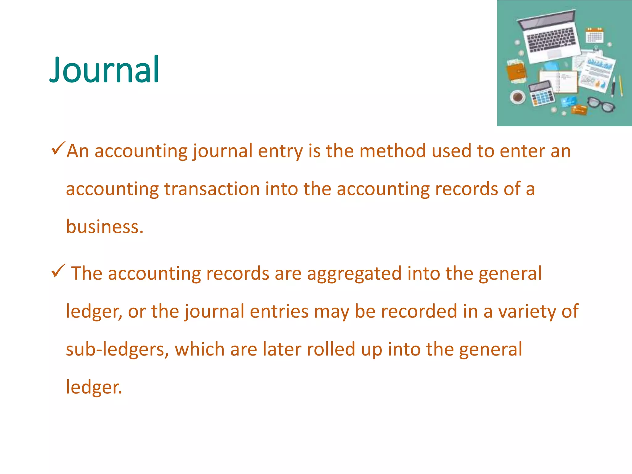 Journal
An accounting journal entry is the method used to enter an
accounting transaction into the accounting records of a
business.
 The accounting records are aggregated into the general
ledger, or the journal entries may be recorded in a variety of
sub-ledgers, which are later rolled up into the general
ledger.
 