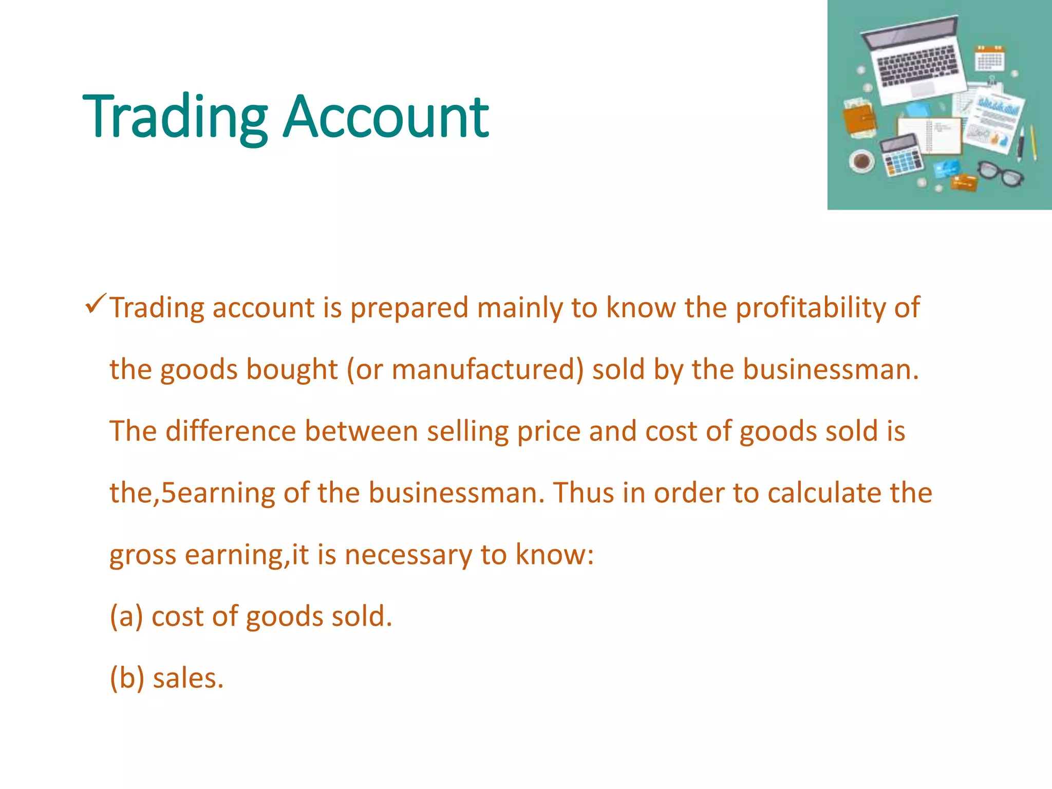 Trading Account
Trading account is prepared mainly to know the profitability of
the goods bought (or manufactured) sold by the businessman.
The difference between selling price and cost of goods sold is
the,5earning of the businessman. Thus in order to calculate the
gross earning,it is necessary to know:
(a) cost of goods sold.
(b) sales.
 