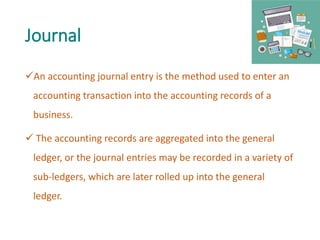 Journal
An accounting journal entry is the method used to enter an
accounting transaction into the accounting records of a
business.
 The accounting records are aggregated into the general
ledger, or the journal entries may be recorded in a variety of
sub-ledgers, which are later rolled up into the general
ledger.
 
