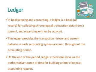 Ledger
In bookkeeping and accounting, a ledger is a book (or
record) for collecting chronological transaction data from a
journal, and organizing entries by account.
The ledger provides the transaction history and current
balance in each accounting system account, throughout the
accounting period.
 At the end of the period, ledgers therefore serve as the
authoritative source of data for building a firm's financial
accounting reports.
 
