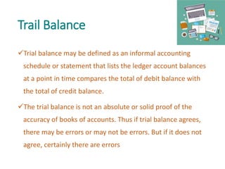 Trail Balance
Trial balance may be defined as an informal accounting
schedule or statement that lists the ledger account balances
at a point in time compares the total of debit balance with
the total of credit balance.
The trial balance is not an absolute or solid proof of the
accuracy of books of accounts. Thus if trial balance agrees,
there may be errors or may not be errors. But if it does not
agree, certainly there are errors
 