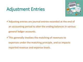Adjustment Entries
Adjusting entries are journal entries recorded at the end of
an accounting period to alter the ending balances in various
general ledger accounts.
This generally involves the matching of revenues to
expenses under the matching principle, and so impacts
reported revenue and expense levels.
 