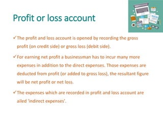 Profit or loss account
The profit and loss account is opened by recording the gross
profit (on credit side) or gross loss (debit side).
For earning net profit a businessman has to incur many more
expenses in addition to the direct expenses. Those expenses are
deducted from profit (or added to gross loss), the resultant figure
will be net profit or net loss.
The expenses which are recorded in profit and loss account are
ailed 'indirect expenses'.
 