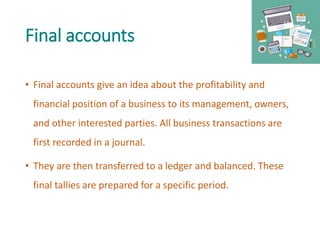 Final accounts
• Final accounts give an idea about the profitability and
financial position of a business to its management, owners,
and other interested parties. All business transactions are
first recorded in a journal.
• They are then transferred to a ledger and balanced. These
final tallies are prepared for a specific period.
 